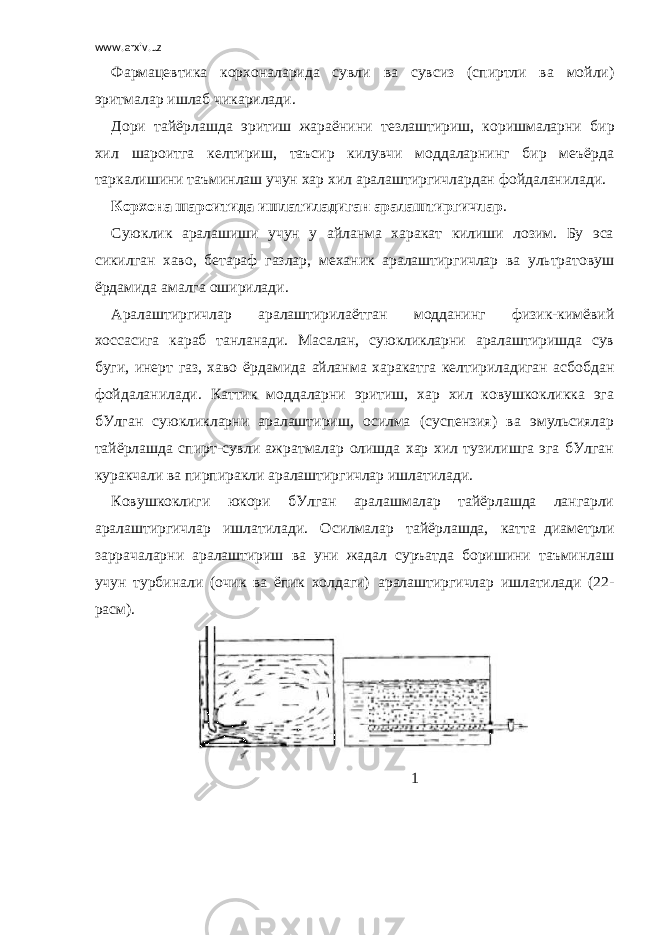 www.arxiv.uz Фармацевтика корхоналарида сувли ва сувсиз (спиртли ва мойли) эритмалар ишлаб чикарилади. Дори тайёрлашда эритиш жараёнини тезлаштириш,     коришмаларни бир хил шароитга келтириш, таъсир килувчи моддаларнинг бир меъёрда таркалишини таъминлаш учун хар хил аралаштиргичлардан фойдаланилади. Корхона шароитида ишлатиладиган аралаштиргичлар . Суюклик аралашиши учун у айланма харакат килиши лозим. Бу эса сикилган хаво, бетараф газлар, механик аралаштиргичлар ва ультратовуш ёрдамида амалга оширилади. Аралаштиргичлар аралаштирилаётган модданинг физик-кимёвий хоссасига караб танланади. Масалан, суюкликларни аралаштиришда сув буги, инерт газ, хаво ёр дами да айланма харакатга келтириладиган асбобдан фойда ланилади. Каттик моддаларни эритиш, хар хил ковушкокликка эга бУлган суюкликларни аралаштириш, осилма (суспензия) ва эмульсиялар тайёрлашда спирт-сувли ажратмалар олишда хар хил тузилишга эга бУлган куракчали ва пирпиракли аралаштиргичлар ишлатилади. Ковушкоклиги юкори бУлган аралашмалар тайёрлашда лангарли аралаштиргичлар ишлатилади. Осилмалар тайёрлашда, катта     диаметрли заррачаларни аралаштириш ва уни жадал суръатда боришини таъминлаш учун турбинали (очик ва ёпик холдаги)     аралаштиргичлар ишлатилади (22- расм).                                                                                                                                                           1   