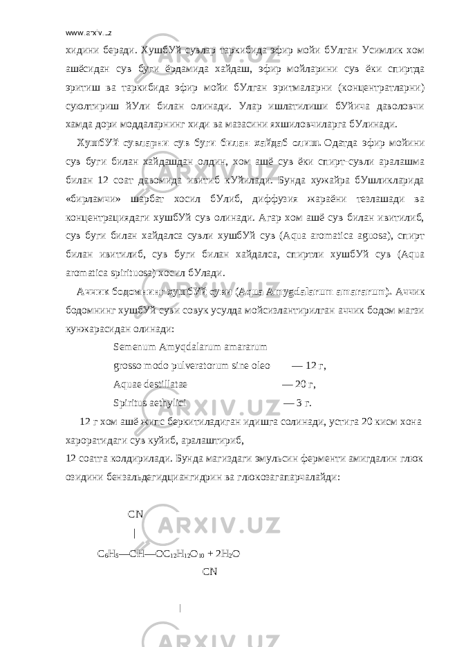 www.arxiv.uz хидини беради. ХушбУй сувлар таркибида эфир мойи бУлган Усимлик хом ашёсидан сув буги ёрдамида хайдаш, эфир     мойларини сув ёки спиртда эритиш ва таркибида эфир мойи бУлган эритмаларни (концентратларни) суюлтириш йУли билан олинади. Улар ишлатилиши бУйича даволовчи хамда дори моддаларнинг хиди ва мазасини яхшиловчиларга бУлинади. ХушбУй сувларни сув буги билан хайдаб олиш.   Одатда эфир мойини сув буги билан хайдашдан олдин, хом ашё сув ёки спирт-сувли аралашма билан 12 соат давомида ивитиб кУйилади. Бунда хужайра бУшликларида «бирламчи» шарбат хосил бУлиб, диффузия жараёни тезлашади ва концентрациядаги хушбУй сув олинади. Агар хом ашё сув билан ивитилиб, сув буги билан хайдалса сувли хушбУй сув (Aqua aromatica aguosa), спирт билан ивитилиб, сув буги билан хайдалса, спиртли хушбУй сув (Aqua aromatica spirituosa) хосил бУлади. Аччик бодомнинг хушбУй суви (Aqua Amygdalarum amararum).   Аччик бодомнинг хушбУй суви совук усулда мойсизлантирилган аччик бодом магзи кунжарасидан олинади:   Semenum Amyqdalarum amararum grosso modo pulveratorum sine oleo                 — 12   г , Aquae destillatae                                                                       — 20   г , Spiritus aethylici                                                                         — 3   г .   12   г   хом   ашё   жипс   беркитиладиган   идишга   солинади ,   устига   20   кисм   хона   хароратидаги   сув   куйиб ,   аралаштириб , 12   соатга   колдирилади .   Бунда   магиздаги   эмульсин   ферменти   амигдалин   глюк озидини   бензальдегидциангидрин   ва   глюкозагапарчалайди :                                         CN                                                           |                         C 6 Н 5 —СН—ОС 12 Н 12 О 10   + 2H 2 О                                                                                                         CN   