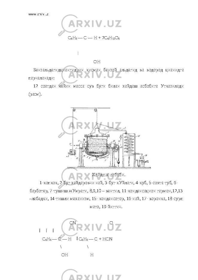 www.arxiv.uz                                                                     С 6 Н 5   —   С —   Н + 2C 6 H 12 O 6                                                                                                                   ОН   Бензальдегидциангидрин кисман бензой альдегид ва водород цианидга парчаланади: 12 соатдан кейин масса сув буги билан хайдаш асбобига Утказилади (расм).   Хайдаш асбоби . 1-копкок, 2-буг хайдаровчи най, 3-буг кУйлаги, 4-куб, 5-сохта туб, 6- барботер, 7-тушиш жУмраги, 8,9,10 – вентил, 11-конденсацион гармон,12,13 –лебедки, 14-тишли механизм, 15- конденсатор, 16-най, 17- воронка, 18-сурп мато, 19-йиггич.                                                                 СN                                                           О                                                                     С 6 Н 5   — С — Н     С 6 Н 5   —   С + НСN                                               \                                             \                                                 ОН                                       Н 