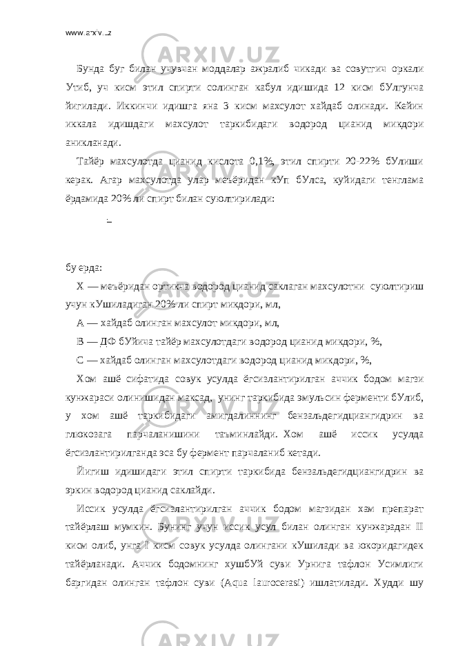 www.arxiv.uz   Бунда буг билан учувчан моддалар ажралиб чикади ва совутгич     оркали Утиб, уч кисм этил спирти солинган кабул идишида 12 кисм бУлгунча йигилади. Иккинчи идишга яна 3 кисм махсулот хайдаб олинади. Кейин иккала идишдаги махсулот таркибидаги водород цианид микдори аникланади. Тайёр махсулотда цианид кислота 0,1%, этил спирти 20-22% бУлиши керак. Агар махсулотда улар меъёридан кУп бУлса, куйидаги тенглама ёрдамида 20% ли спирт билан суюлтирилади:     бу ерда: Х — меъёридан ортикча водород цианид саклаган махсулотни     суюлтириш учун кУшиладиган 20% ли спирт микдори, мл, А — хайдаб олинган махсулот микдори, мл, В —   ДФ   бУйича тайёр махсулотдаги водород цианид микдори, %, С — хайдаб олинган махсулотдаги водород цианид микдори, %, Хом ашё сифатида совук усулда ёгсизлантирилган аччик бодом     магзи кунжараси олинишидан максад,     унинг таркибида эмульсин ферменти бУлиб, у хом ашё таркибидаги амигдалиннинг бензальдегидциангидрин ва глюкозага парчаланишини таъминлайди.     Хом ашё иссик усулда ёгсизлантирилганда эса бу фермент парчаланиб ке тади. Йигиш идишидаги этил спирти таркибида бензальдегидциангидрин ва эркин водород цианид саклайди. Иссик усулда ёгсизлантирилган аччик бодом магзидан хам препарат тайёрлаш мумкин. Бунинг учун иссик усул билан олинган кунжарадан II кисм олиб, унга I кисм совук усулда олингани кУшилади ва юкоридагидек тайёрланади. Аччик бодомнинг хушбУй суви Урнига тафлон Усимлиги баргидан олинган тафлон суви (Aqua laurocerasi) ишлатилади. Худди шу 