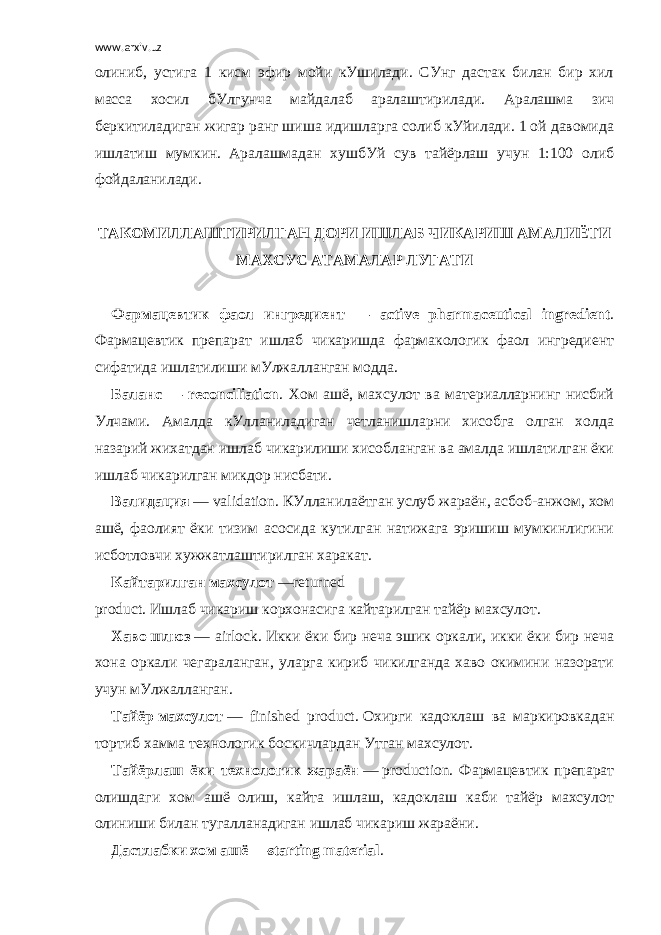 www.arxiv.uz олиниб, устига 1 кисм эфир мойи кУшилади. СУнг дастак билан бир хил масса хосил бУлгунча майдалаб аралаштирилади. Аралашма зич беркитиладиган жигар ранг шиша идишларга солиб кУйилади. 1 ой давомида ишлатиш мумкин.     Аралашмадан хушбУй сув тайёрлаш учун 1:100 олиб фойдаланилади.   ТАКОМИЛЛАШТИРИЛГАН ДОРИ ИШЛАБ ЧИ К АРИШ АМАЛИЁТИ МАХСУС АТАМАЛАР ЛУ Г АТИ             Фармацевтик фаол ингредиент — active pharmaceutical ingredient . Фармацевтик препарат ишлаб чикаришда фармакологик фаол ингредиент сифатида ишлатилиши мУлжалланган модда. Баланс — reconciliation . Хом ашё, махсулот ва материалларнинг нисбий Улчами. Амалда кУлланиладиган четланишларни хисобга олган холда назарий жихатдан ишлаб чикарилиши хисобланган ва амалда ишлатилган ёки ишлаб чикарилган микдор нисбати. Валидация   — validation. КУлланилаётган услуб жараён, асбоб-анжом, хом ашё, фаолият ёки тизим асосида кутилган натижага эришиш мумкинлигини исботловчи хужжатлаштирилган харакат. Кайтарилган   махсулот   — returned product .   Ишлаб   чикариш   корхонасига   кайтарилган   тайёр   махсулот. Хаво   шлюз   — airlock .   Икки ёки бир неча эшик оркали, икки ёки бир неча хона оркали чегараланган, уларга кириб чикилганда хаво окимини назорати учун мУлжалланган. Тайёр   махсулот   — finished product .   Охирги кадоклаш ва маркировкадан тортиб хамма технологик боскичлардан Утган махсулот. Тайёрлаш ёки технологик жараён   —   production . Фармацевтик препарат олишдаги хом ашё олиш, кайта ишлаш, кадоклаш каби тайёр махсулот олиниши билан тугалланадиган ишлаб чикариш жараёни. Дастлабки   хом   ашё   —starting material . 