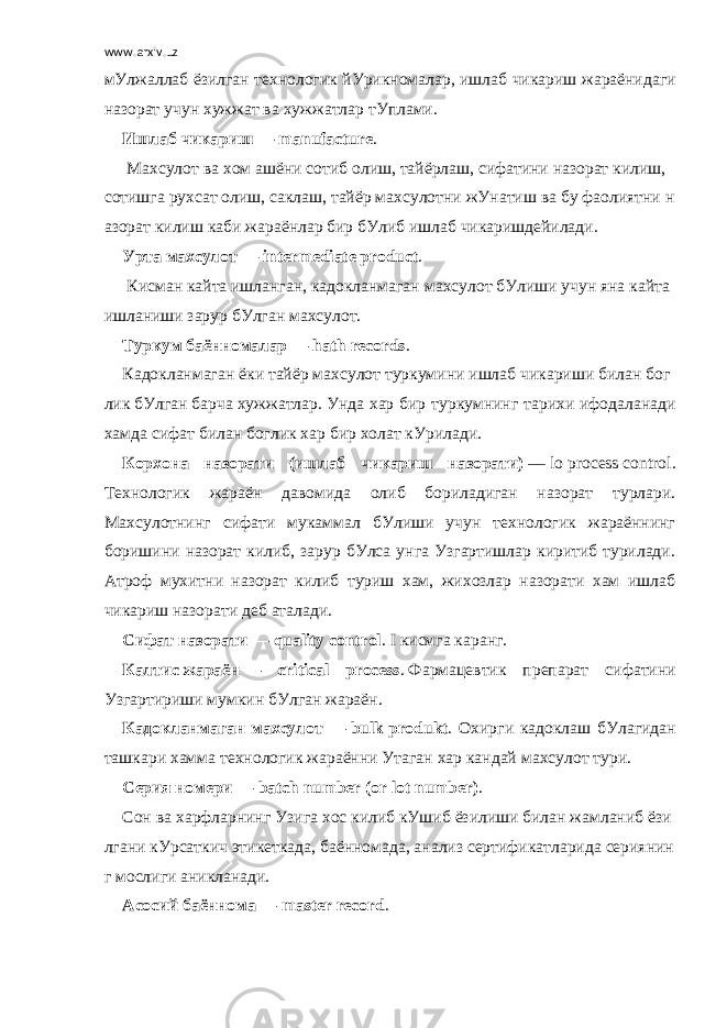 www.arxiv.uz мУлжаллаб ёзилган технологик йУрикномалар , ишлаб чикариш жараёнидаги назорат учун хужжат ва хужжатлар тУплами . Ишлаб   чикариш   — manufacture .   Махсулот   ва   хом   ашёни   сотиб   олиш ,   тайёрлаш ,   сифатини   назорат   килиш ,   сотишга   рухсат   олиш ,   саклаш ,   тайёр   махсулотни   жУнатиш   ва   бу   фаолиятни   н азорат   килиш   каби   жараёнлар   бир   бУлиб   ишлаб   чикаришдейилади .           Урта   махсулот   — intermediate product .   Кисман   кайта   ишланган ,   кадокланмаган   махсулот   бУлиши   учун   яна   кайта   ишланиши   зарур   бУлган   махсулот . Туркум   баённомалар   — hath records .   Кадокланмаган   ёки   тайёр   махсулот   туркумини   ишлаб   чикариши   билан   бог лик   бУлган   барча   хужжатлар .   Унда хар бир туркумнинг тарихи ифодаланади хамда сифат билан боглик хар бир холат кУрилади. Корхона назорати (ишлаб чикариш назорати)   —   lo   process   control . Технологик жараён давомида олиб бориладиган назорат турлари. Махсулотнинг сифати мукаммал бУлиши учун технологик жараённинг боришини назорат килиб, зарур бУлса унга Узгартишлар киритиб турилади. Атроф мухитни назорат килиб туриш хам, жихозлар назорати хам ишлаб чикариш назорати деб аталади. Сифат   назорати   — quality control . I   кисмга каранг . Калтис   жараён   — critical process .   Фармацевтик препарат сифатини Узгартириши мумкин бУлган жараён . Кадокланмаган махсулот —   bulk   produkt . Охирги кадоклаш бУлагидан ташкари хамма технологик жараённи Утаган хар кандай махсулот тури . Серия   номери   — batch number (or lot number) .   Сон   ва   харфларнинг   Узига   хос   килиб   кУшиб   ёзилиши   билан   жамланиб   ёзи лгани   кУрсаткич   этикеткада ,   баённомада ,   анализ   сертификатларида   сериянин г   мослиги   аникланади . Асосий   баённома   — master record .   