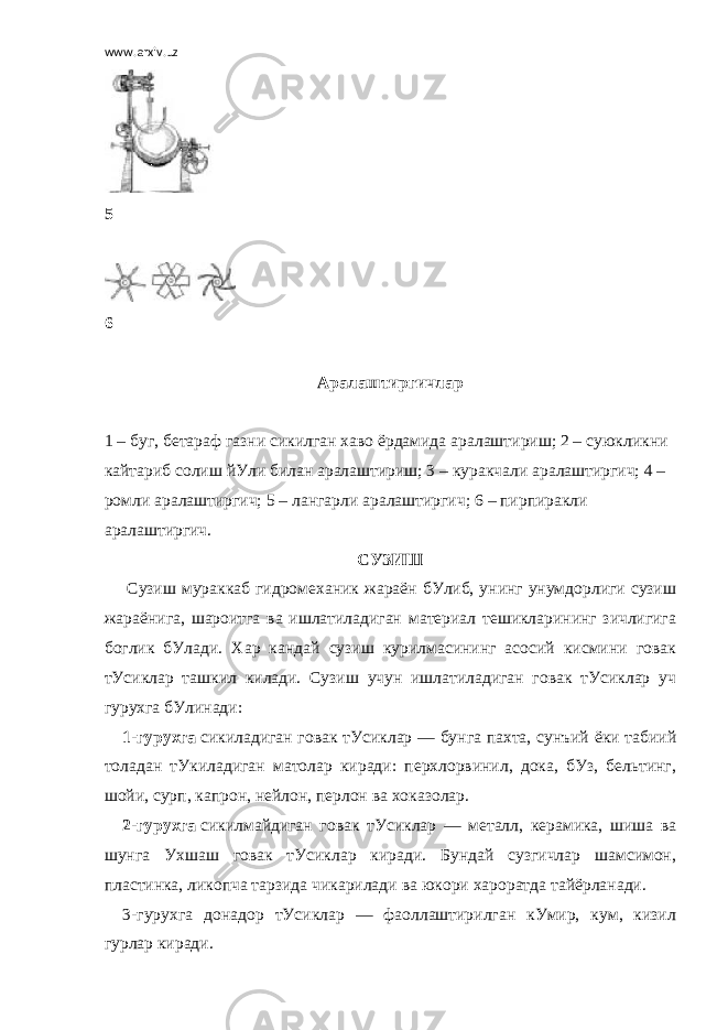 www.arxiv.uz 5   6   Аралаштиргичлар   1 – буг, бетараф газни сикилган хаво ёрдамида аралаштириш; 2 – суюкликни кайтариб солиш йУли билан аралаштириш; 3 – куракчали аралаштиргич; 4 – ромли аралаштиргич; 5 – лангарли аралаштиргич; 6 – пирпиракли аралаштиргич. СУЗИШ   Сузиш мураккаб гидромеханик жараён бУлиб, унинг унумдорлиги сузиш жараёнига, шароитга ва ишлатиладиган материал тешикларининг зичлигига боглик бУлади. Хар кандай сузиш курилмасининг асосий кисмини говак тУсиклар ташкил килади. Сузиш учун ишлатиладиган говак тУсиклар уч гурухга бУлинади: 1-гурухга   сикиладиган говак тУсиклар — бунга пахта, сунъий ёки табиий толадан тУкиладиган матолар киради: перхлорвинил, дока, бУз, бельтинг, шойи, сурп, капрон, нейлон, перлон ва хоказолар. 2-гурухга   сикилмайдиган говак тУсиклар — металл, керамика, шиша ва шунга Ухшаш говак тУсиклар киради. Бундай сузгичлар шамсимон, пластинка, ликопча тарзида чикарилади ва юкори хароратда тайёрланади. 3-гурухга донадор тУсиклар — фаоллаштирилган кУмир, кум, кизил гурлар киради. 