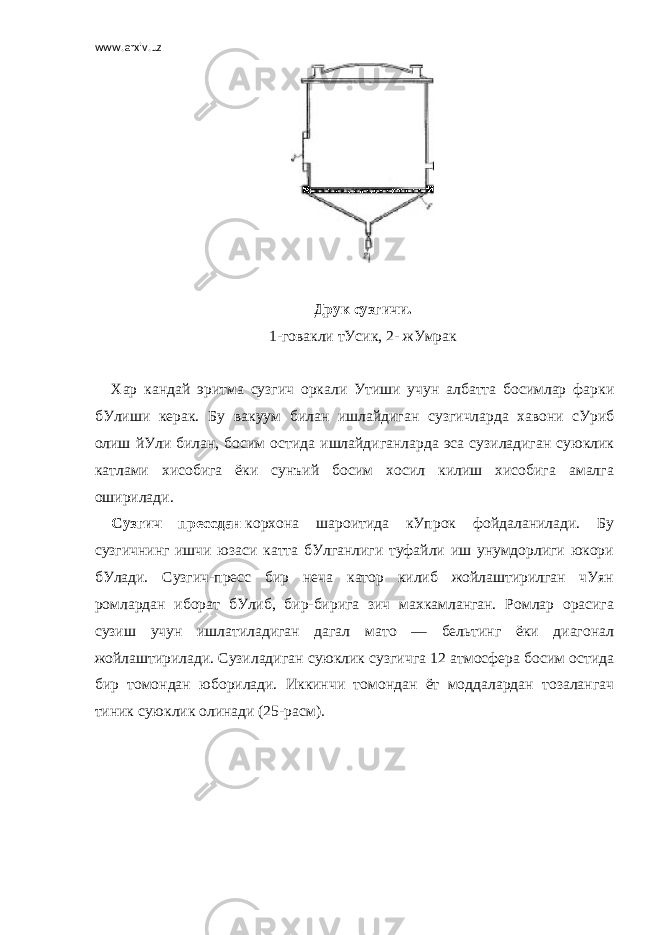 www.arxiv.uz   Друк сузгичи. 1-говакли тУсик, 2- жУмрак   Хар кандай эритма сузгич оркали Утиши учун албатта босимлар фарки бУлиши керак. Бу вакуум билан ишлайдиган сузгичларда     хавони сУриб олиш йУли билан, босим остида ишлайдиганларда эса сузиладиган суюклик катлами хисобига ёки сунъий босим хосил килиш хисобига амалга оширилади. Сузгич прессдан   корхона шароитида кУпрок фойдаланилади. Бу сузгичнинг ишчи юзаси катта бУлганлиги туфайли иш унумдорлиги юкори бУлади. Сузгич-пресс бир неча катор килиб жойлаштирилган чУян ромлардан иборат бУлиб, бир-бирига зич махкамланган. Ромлар орасига сузиш учун ишлатиладиган дагал мато — бельтинг ёки диагонал жойлаштирилади. Сузиладиган суюклик сузгичга 12 атмосфера босим остида бир томондан юборилади. Иккинчи томондан ёт моддалардан тозалангач тиник суюклик олинади (25-расм).   