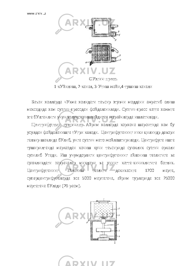 www.arxiv.uz   СУзгич-пресс. 1-кУйилиш, 2-канал, 3-Утиш жойи,4-тушиш канали   Баъзи холларда чУкма холидаги таъсир этувчи моддани ажратиб олиш максадида хам сузгич-прессдан фойдаланилади. Сузгич-пресс катта хажмга эга бУлганлиги учун узлуксиз ишлайдиган жараёнларда ишлатилади. Центрифугали сузгичлар.   Айрим холларда корхона шароитида хам бу усулдан фойдаланишга тУгри келади.     Центрифуганинг ички цилиндр девори галвир шаклида бУлиб, унга сузгич мато жойлаштирилади. Центрифуга ишга туширилганда марказдан кочиш кучи таъсирида суюклик сузгич оркали сузилиб Утади. Иш унумдорлиги     центрифуганинг айланиш тезлигига ва суюкликдаги заррачалар микдори ва унинг катта-кичиклигига боглик. Центрифуганинг айланиш тезлиги дакикасига 1200 марта, суперцентрифугаларда эса 5000 мартагача, айрим турларида эса 25000 мартагача бУлади (26-расм).   