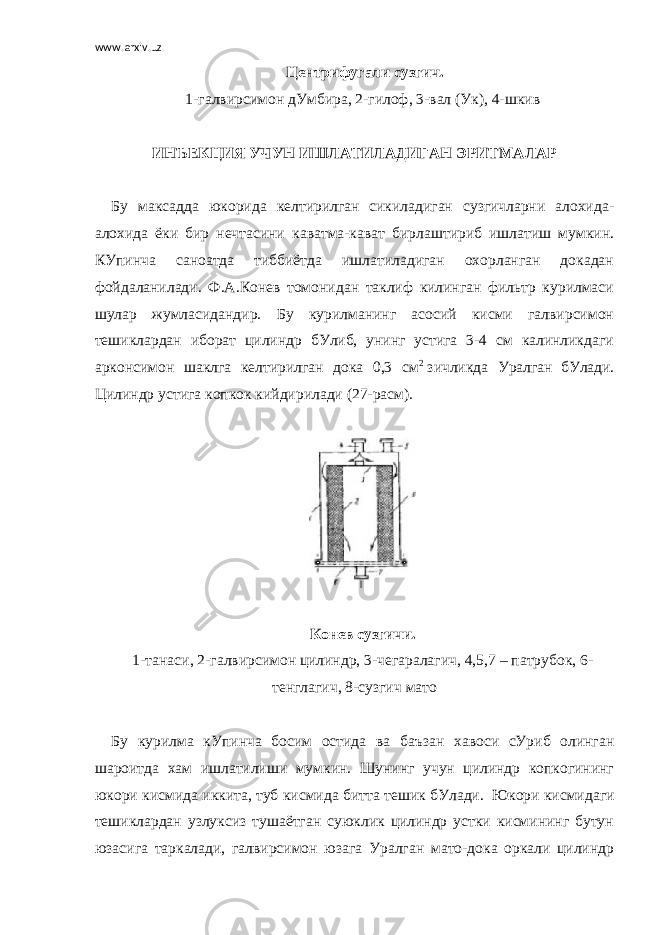 www.arxiv.uz Центрифугали сузгич. 1-галвирсимон дУмбира, 2-гилоф, 3-вал (Ук), 4-шкив     ИНЪЕКЦИЯ УЧУН ИШЛАТИЛАДИГАН ЭРИТМАЛАР   Бу максадда юкорида келтирилган сикиладиган сузгичларни алохида- алохида ёки бир нечтасини каватма-кават бирлаштириб ишлатиш мумкин. КУпинча саноатда тиббиётда ишлатиладиган охорланган докадан фойдаланилади. Ф.А.Конев томонидан таклиф килинган фильтр курилмаси шулар жумласидандир. Бу курилманинг асосий кисми галвирсимон тешиклардан иборат цилиндр бУлиб, унинг устига 3-4 см калинликдаги арконсимон шаклга келтирилган дока 0,3 см 2   зичликда Уралган     бУлади. Цилиндр устига копкок кийдирилади (27-расм).     Конев сузгичи. 1-танаси, 2-галвирсимон цилиндр, 3-чегаралагич, 4,5,7 – патрубок, 6- тенглагич, 8-сузгич мато   Бу курилма кУпинча босим остида ва баъзан хавоси сУриб олинган шароитда хам ишлатилиши мумкин. Шунинг учун цилиндр копкогининг юкори кисмида иккита, туб кисмида битта тешик бУлади.     Юкори кисмидаги тешиклардан узлуксиз тушаётган суюклик цилиндр устки кисмининг бутун юзасига таркалади, галвирсимон юзага Уралган мато-дока оркали цилиндр 