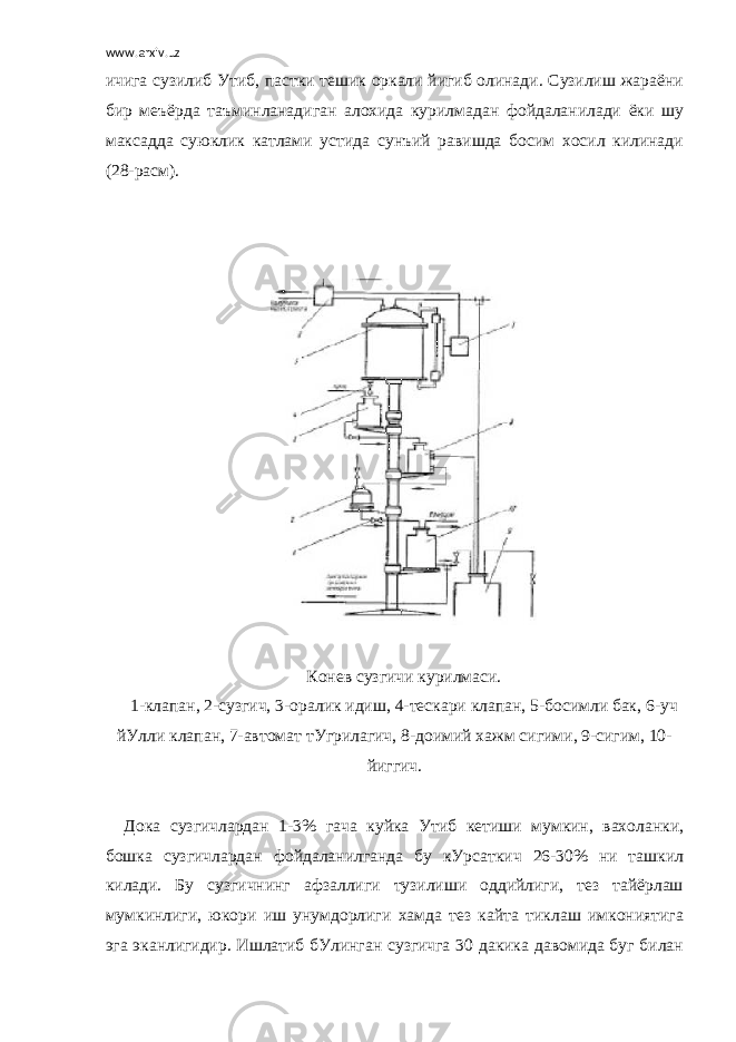 www.arxiv.uz ичига сузилиб Утиб, пастки тешик оркали йигиб олинади. Сузилиш жараёни бир меъёрда таъминланадиган алохида курилмадан фойдаланилади ёки шу максадда суюклик катлами устида сунъий равишда босим хосил килинади (28-расм).         Конев сузгичи курилмаси. 1-клапан, 2-сузгич, 3-оралик идиш, 4-тескари клапан, 5-босимли бак, 6-уч йУлли клапан, 7-автомат тУгрилагич, 8-доимий хажм сигими, 9-сигим, 10- йиггич.   Дока сузгичлардан 1-3% гача куйка Утиб кетиши мумкин, вахоланки, бошка сузгичлардан фойдаланилганда бу кУрсаткич 26-30% ни ташкил килади. Бу сузгичнинг афзаллиги тузилиши оддийлиги, тез тайёрлаш мумкинлиги, юкори иш унумдорлиги хамда тез кайта тиклаш имкониятига эга эканлигидир. Ишлатиб бУлинган сузгичга 30 дакика давомида буг билан 