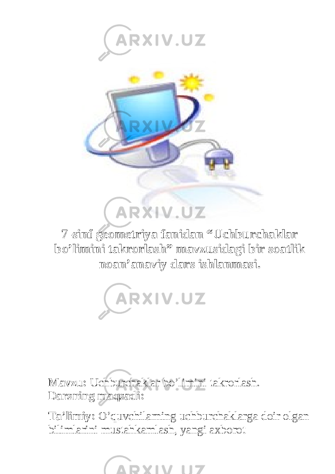 7- sinf geometriya fanidan “ Uchburchaklar bo ’ limini takrorlash ” mavzusidagi bir soatlik noan ’ anaviy dars ishlanmasi . Mavzu: Uchburchaklar bo’limini takrorlash. Darsning maqsadi: Ta’limiy: O’quvchilarning uchburchaklarga doir olgan bilimlarini mustahkamlash, yangi axborot 