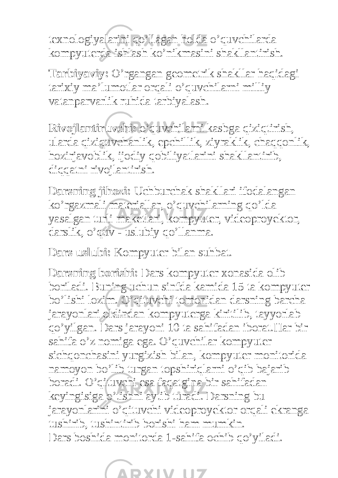 texnologiyalarini qo’llagan holda o’quvchilarda kompyuterda ishlash ko’nikmasini shakllantirish. Tarbiyaviy: O’rgangan geometrik shakllar haqidagi tarixiy ma’lumotlar orqali o’quvchilarni milliy vatanparvarlik ruhida tarbiyalash. Rivojlantiruvchi: o’quvchilarni kasbga qiziqtirish, ularda qiziquvchanlik, epchillik, ziyraklik, chaqqonlik, hozirjavoblik, ijodiy qobiliyatlarini shakllantirib, diqqatni rivojlantirish. Darsning jihozi: Uchburchak shakllari ifodalangan ko’rgazmali materiallar, o’quvchilarning qo’lda yasalgan turli maketlari, kompyuter, videoproyektor, darslik, o’quv - uslubiy qo’llanma. Dars uslubi: Kompyuter bilan suhbat. Darsning borishi: Dars kompyuter xonasida olib boriladi. Buning uchun sinfda kamida 15 ta kompyuter bo’lishi lozim. O’qituvchi tomonidan darsning barcha jarayonlari oldindan kompyuterga kiritilib, tayyorlab qo’yilgan. Dars jarayoni 10 ta sahifadan iborat.Har bir sahifa o’z nomiga ega. O’quvchilar kompyuter sichqonchasini yurgizish bilan, kompyuter monitorida namoyon bo’lib turgan topshiriqlarni o’qib bajarib boradi. O’qituvchi esa faqatgina bir sahifadan keyingisiga o’tishni aytib turadi. Darsning bu jarayonlarini o’qituvchi videoproyektor orqali ekranga tushirib, tushintirib borishi ham mumkin. Dars boshida monitorda 1-sahifa ochib qo’yiladi. 