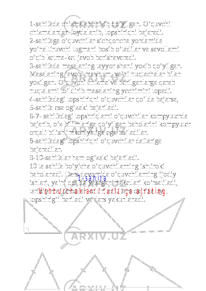 1 - s a h i f a U c h b u r c h a k l a r n i t u r l a r g a a j r a t i n g .1-sahifada chizmalar chizib qo’yilgan. O’quvchi chizmalardan foydalanib, topshiriqni bajaradi. 2-sahifaga o’quvchilar sichqoncha yordamida yo’naltiruvchi tugmani bosib o’tadilar va savollarni o’qib ketma-ket javob berishaveradi. 3-sahifada masalaning tayyor sharti yozib qo’yilgan. Masalaning javobi mavhum, ya’ni nuqtachalar bilan yozilgan. O’quvchi chizma va berilganlarga qarab nuqtalarni to’ldirib masalaning yechimini topadi. 4-sahifadagi topshiriqni o’quvchilar qo’lda bajarsa, 5-sahifa esa og’zaki bajariladi. 6-7- sahifadagi topshriqlarni o’quvchilar kompyuterda bajarib, o’z bilimlariga qo’yilgan baholarini kompyuter orqali bilish imkoniyatiga ega bo’ladilar. 8-sahifadagi topshiriqni o’quvchilar daftariga bajaradilar. 9-10-sahifalar ham og’zaki bajariladi. 10 ta sahifa bo’yicha o’quvchilarning ishtiroki baholanadi. Dars davomida o’quvchilarning ijodiy ishlari, ya’ni qo’lda yasagan maketlari ko’rsatiladi, tarixiy ma’lumotlar keltiriladi.Dars oxirida uy topshirig’i beriladi va dars yakunlanadi. 