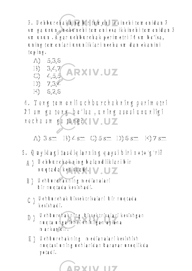 4 . T e n g t o m o n l i u c h b u r c h a k n i n g p e r i m e t r i 2 1 s m g a t e n g b o &#39; l s a , u n i n g a s o s i u z u n l i g i n e c h a s m g a t e n g ? 5 . Q u y i d a g i t a s d i q l a r n i n g q a y s i b i r i n o t o &#39; g &#39; r i ? U c h b u r c h a k n i n g b a l a n d l i k l a r i b i r n u q t a d a k e s i s h a d i . U c h b u r c h a k b i s s e k t r i s a l a r i b i r n u q t a d a k e s i s h a d i . U c h b u r c h a k n i n g b i s s e k t r i s a l a r i k e s i s h g a n n u q t a u n g a i c h k i c h i z i l g a n a y l a n a m a r k a z i d i r . U c h b u r c h a k n i n g m e d i a n a l a r i k e s i s h i s h n u q t a s i u n i n g u c h l a r i d a n b a r a v a r u z o q l i k d a y o t a d i . U c h b u r c h a k n i n g m e d i a n a l a r i b i r n u q t a d a k e s i s h a d i . A ) B ) C ) D ) E ) 3 . U c h b u r c h a k n i n g b i r t o m o n i i k k i n c h i t o m o n i d a n 2 s m g a u z u n , u c h u n c h i t o m o n i e s a i k k i n c h i t o m o n i d a n 3 s m u z u n . A g a r u c h b u r c h a k p e r i m e t r i 1 4 s m b o &#39; l s a , u n i n g t o m o n l a r i u z u n l i k l a r i n e c h a s m d a n e k a n i n i t o p i n g .A) 5,3,6 B) 3,4,7 C) 4,5,5 D) 7,3,4 E) 6,2,6 A) 3 sm B) 4 sm C) 5 sm D) 6 sm E) 7 sm 