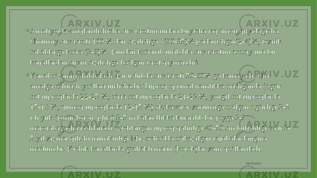 ◦ Amaliyotda aniqlanilishicha suv isrofini turlari buyicha taqsimoti quyidagicha: Umumiy suv isrofi 100 % dan sizilishga –(90-95)% parlanishga-(2-4)%, texnik sabablarga ko’ra (3-6)%. Bundan ko’rinib turibdiki suv isrofini asosiy turi bu kanallardan suvni sizilishga bo’lgan isrof qiymatidir\ ◦ Kanal o’zanini shibbalash. Bu uslubda suv isrofi 50-60% ga kamayadi. Uni amalga oshirish yo’llari turlichadir. Tuproq optimal namlikka erishganda (og’ir sof tuproqlarda 22-25 %, o’rta sof tuproqlarda 21-23 %, yengil sof tuproqlarda 15-18 %, qumoq tuproqlarda 12-15 %) ekskavator xartumiga osilgan og’irligi 3-5 t.li yuk (temir beton, plita) 3-5 m balandlikka kutarilib bir joyga 3-9 marotabagacha tashlanadi. Zichlangan tuproq qalinligi 40-50 sm bulishligi va u 3- 5 yil xizmat qilishi mumkinligi Mirzacho’lda o’tkazilgan tajribalardangina ma’lumdir. Kichik kanallarda g’altakli matin (kotok)lar xam qo’llaniladi. 06/03/2023 