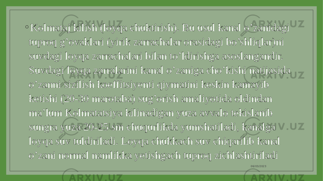 ◦ Kolmataj kilish (loyqa chuktirish). Bu usul kanal o’zanidagi tuproq g’ovaklari (yirik zarrachalar orasidagi bo’shliqlar)ni suvdagi loyqa zarrachalari bilan to’ldirishga asoslangandir. Suvdagi loyqa zarralarini kanal o’zaniga cho’kishi natijasida o’zanni sizilish koeffitsiyenti qiymatini keskin kamayib ketishi (20-30 marotaba) sug’orish amaliyotida oldindan ma’lum Kolmatatsiya kilinadigan yuza avvalo tekislanib sungra yuza 20-25 sm chuqurlikda yumshatiladi, kanalga loyqa suv tuldiriladi. Loyqa chukkach suv chiqarilib kanal o’zani normal namlikka yetishgach tuproq zichlashtiriladi 06/03/2023 