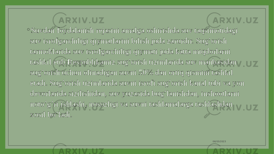 ◦ Suvdan foydalanish rejasini amalga oshirishda suv taqsimotidagi suv isrofgarchiligi qiymatlarini bilish juda zarurdir. Sug’orish tarmoklarida suv isrofgarchiligi qiymati juda katta miqdorlarni tashkil etib Respublikamiz sug’orish tizimlarida suv manbasidan sug’orish uchun olinadigan suvni 50% dan ortiq qismini tashkil etadi. Sug’orish tizimlarida suvni isrofi sug’orish kanal tubi va yon devorlarida sizilishidan, suv yuzasida bug’lanishdan, inshootlarni noto’g’ri ishlashi, nosozligi va suvni tashlamalarga tashlashdan xosil bo’ladi. 06/03/2023 