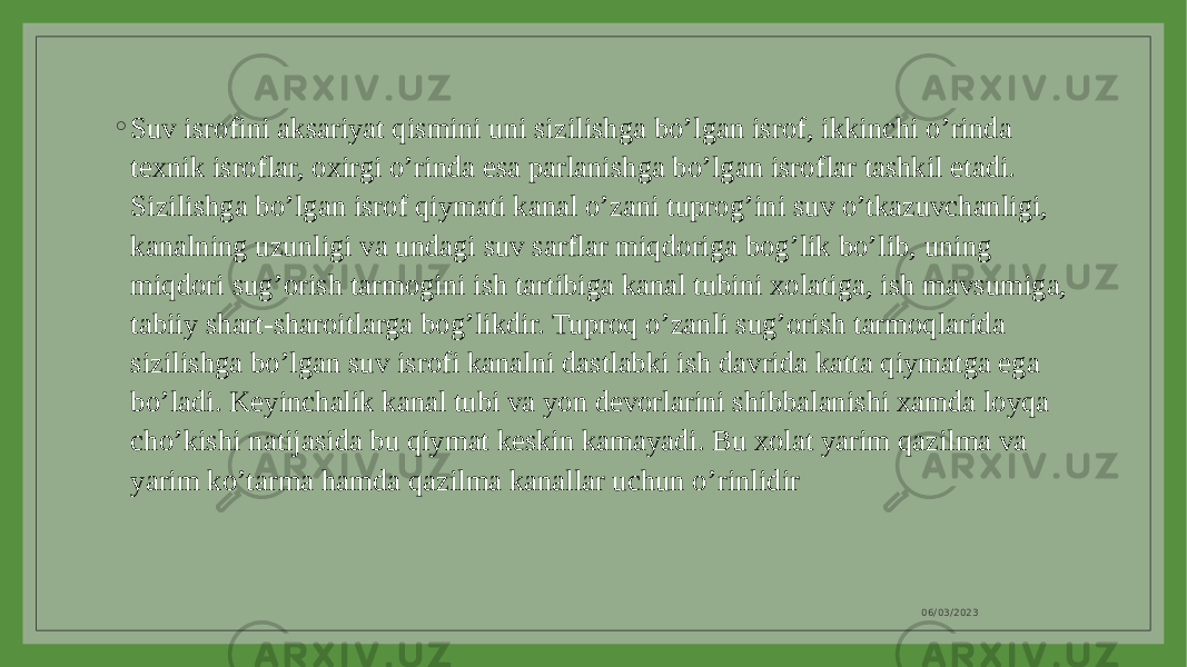 ◦ Suv isrofini aksariyat qismini uni sizilishga bo’lgan isrof, ikkinchi o’rinda texnik isroflar, oxirgi o’rinda esa parlanishga bo’lgan isroflar tashkil etadi. Sizilishga bo’lgan isrof qiymati kanal o’zani tuprog’ini suv o’tkazuvchanligi, kanalning uzunligi va undagi suv sarflar miqdoriga bog’lik bo’lib, uning miqdori sug’orish tarmogini ish tartibiga kanal tubini xolatiga, ish mavsumiga, tabiiy shart-sharoitlarga bog’likdir. Tuproq o’zanli sug’orish tarmoqlarida sizilishga bo’lgan suv isrofi kanalni dastlabki ish davrida katta qiymatga ega bo’ladi. Keyinchalik kanal tubi va yon devorlarini shibbalanishi xamda loyqa cho’kishi natijasida bu qiymat keskin kamayadi. Bu xolat yarim qazilma va yarim ko’tarma hamda qazilma kanallar uchun o’rinlidir 06/03/2023 