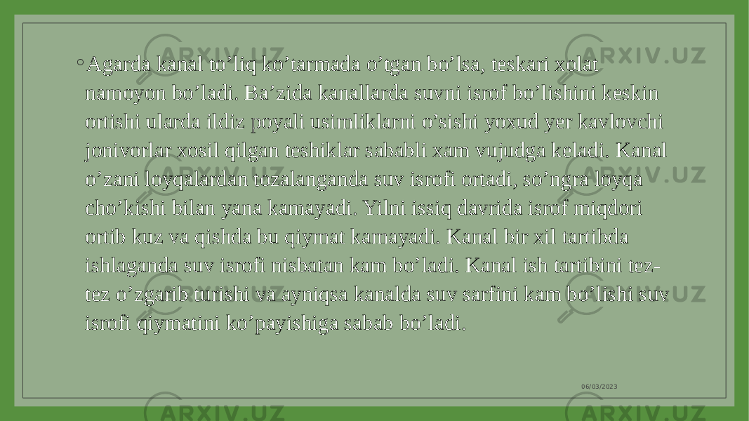 ◦ Agarda kanal to’liq ko’tarmada o’tgan bo’lsa, teskari xolat namoyon bo’ladi. Ba’zida kanallarda suvni isrof bo’lishini keskin ortishi ularda ildiz poyali usimliklarni o’sishi yoxud yer kavlovchi jonivorlar xosil qilgan teshiklar sababli xam vujudga keladi. Kanal o’zani loyqalardan tozalanganda suv isrofi ortadi, so’ngra loyqa cho’kishi bilan yana kamayadi. Yilni issiq davrida isrof miqdori ortib kuz va qishda bu qiymat kamayadi. Kanal bir xil tartibda ishlaganda suv isrofi nisbatan kam bo’ladi. Kanal ish tartibini tez- tez o’zgarib turishi va ayniqsa kanalda suv sarfini kam bo’lishi suv isrofi qiymatini ko’payishiga sabab bo’ladi. 06/03/2023 