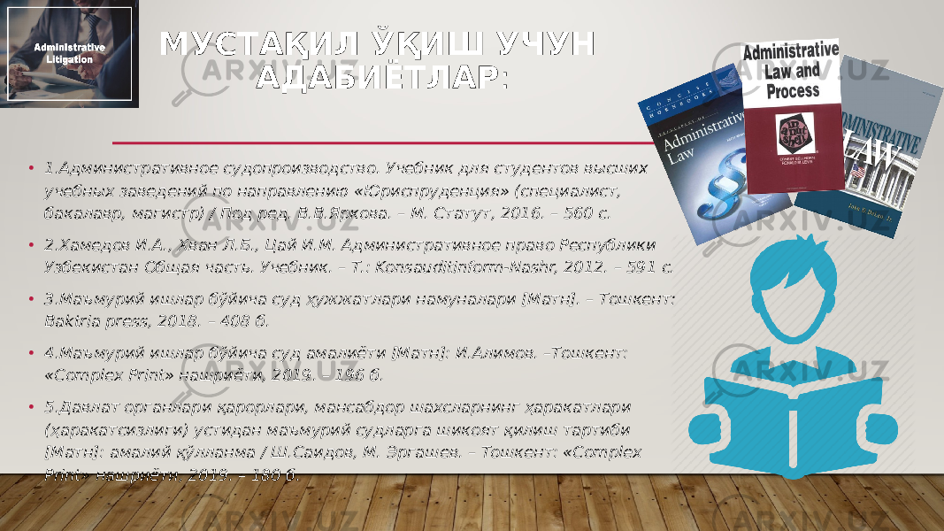 МУСТАҚИЛ ЎҚИШ УЧУН АДАБИЁТЛАР : • 1.Административное судопроизводство. Учебник для студентов высших учебных заведений по направлению «Юриспруденция» (специалист, бакалавр, магистр) / Под ред. В.В.Яркова. – М. Статут, 2016. – 560 с. • 2.Хамедов И.А., Хван Л.Б., Цай И.М. Административное право Республики Узбекистан Общая часть. Учебник. – Т.: Konsauditinform-Nashr, 2012. – 591 с. • 3.Маъмурий ишлар бўйича суд ҳужжатлари намуналари [Матн]. – Тошкент: Baktria press, 2018. – 408 б. • 4.Маъмурий ишлар бўйича суд амалиёти [Матн]: И.Алимов. –Тошкент: «Complex Print» нашриёти, 2019. – 196 б. • 5.Давлат органлари қарорлари, мансабдор шахсларнинг ҳаракатлари (ҳаракатсизлиги) устидан маъмурий судларга шикоят қилиш тартиби [Матн]: амалий қўлланма / Ш.Саидов, М. Эргашев. – Тошкент: «Complex Print» нашриёти, 2019. – 180 б. 