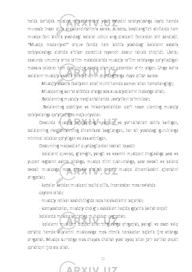 holda bo‘lajak musiqa rahbarlarmizni yosh avlodni tarbiyalashga loyiq hamda munosib inson qilib shakllantirishimiz kerak. Albatta, boshlang’ich sinflarda ham musiqa fani kichik yoshdagi bolalar uchun eng qiziqarli fanlardan biri sanaladi. “Musiqa madaniyati” o‘quv fani da ham kichik yoshdagi bolalarni estetik tarbiyalashga alohida e’tibor qaratilub tayanch dastur ishlab chiqildi. Ushbu dasturda umumiy o‘rta ta’lim maktablarida musiqiy ta’lim-tarbiyaga qo‘yiladigan maxsus talablar ham dasturning asosiy qismlari qatoridan o‘rin olgan. Unga ko‘ra bolalarni musiqiy-estetik tarbiya uchun quyidagilarga rioya qilish kerak: - Musiqiy-estetik faoliyatni atrof muhit hamda zamon bilan hamohangligi; - Musiqaning san’at sifatida o‘ziga xos xususiyatlarini inobatga olish; - Bolalarning musiqiy rivojlanishlarida uzviylikni ta’minlash; - Bolalarning qobiliyat va imkoniyatlaridan qat’i nazar ularning musiqiy tarbiyalariga qo‘yiladigan majburiyatlar. Dasturda musiqiy tarbiyaning mazmuni va yo‘nalishlari ochib berilgan, bolalarning rivojlanishining dinamikasi begilangan, har xil yoshdagi guruhlarga minimal talablar qo‘yilgan va aks ettirilgan. Dasturning maqsadlari quyidagilardan tashkil topadi: - bolalarni quvnoq, g‘amgin, yengil va vazmin musiqani tinglashga past va yuqori registrni eshita olishga, musiqa tilini tushunishga, past ovozli va baland ovozli musiqaga mos chapak chalish orqali musiqa dinamikasini ajratishni o‘rgatish; - kattalar ketidan musiqani taqlid qilib, intonatsion mos ravishda qaytara olish; - musiqiy rahbar boshchiligida raqs harakatlarini bajarish; - kompozitorlar, musiqiy cholg‘u asboblari haqida gapirib berish orqali bolalarda musiqa san’atiga muhabbat uyg‘otish; - bolalarni musiqani diqqat bilan tinglashga o‘rgatish, yengil va oson xalq qo‘shiq hamda kuylarini musiqasiga mos ritmik harakatlar bajarib ijro etishga o‘rgatish. Musiqa sur’atiga mos chapak chalish yoki oyoq bilan jo‘r bo‘lish orqali qo‘shiqni ijro eta olish. 11 