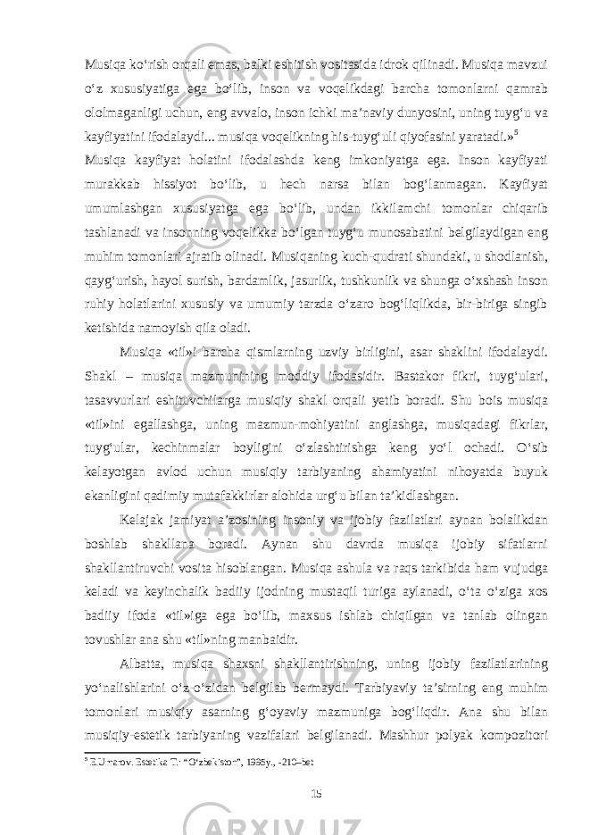 Musiqa ko‘rish orqali emas, balki eshitish vositasida idrok qilinadi. Musiqa mavzui o‘z xususiyatiga ega bo‘lib, inson va voqelikdagi barcha tomonlarni qamrab ololmaganligi uchun, eng avvalo, inson ichki ma’naviy dunyosini, uning tuyg‘u va kayfiyatini ifodalaydi... musiqa voqelikning his-tuyg‘uli qiyofasini yaratadi.» 5 Musiqa kayfiyat holatini ifodalashda keng imkoniyatga ega. Inson kayfiyati murakkab hissiyot bo‘lib, u hech narsa bilan bog‘lanmagan. Kayfiyat umumlashgan xususiyatga ega bo‘lib, undan ikkilamchi tomonlar chiqarib tashlanadi va insonning voqelikka bo‘lgan tuyg‘u munosabatini belgilaydigan eng muhim tomonlari ajratib olinadi. Musiqaning kuch-qudrati shundaki, u shodlanish, qayg‘urish, hayol surish, bardamlik, jasurlik, tushkunlik va shunga o‘xshash inson ruhiy holatlarini xususiy va umumiy tarzda o‘zaro bog‘liqlikda, bir-biriga singib ketishida namoyish qila oladi. Musiqa «til»i barcha qismlarning uzviy birligini, asar shaklini ifodalaydi. Shakl – musiqa mazmunining moddiy ifodasidir. Bastakor fikri, tuyg‘ulari, tasavvurlari eshituvchilarga musiqiy shakl orqali yetib boradi. Shu bois musiqa «til»ini egallashga, uning mazmun-mohiyatini anglashga, musiqadagi fikrlar, tuyg‘ular, kechinmalar boyligini o‘zlashtirishga keng yo‘l ochadi. O‘sib kelayotgan avlod uchun musiqiy tarbiyaning ahamiyatini nihoyatda buyuk ekanligini qadimiy mutafakkirlar alohida urg‘u bilan ta’kidlashgan. Kelajak jamiyat a’zosining insoniy va ijobiy fazilatlari aynan bolalikdan boshlab shakllana boradi. Aynan shu davrda musiqa ijobiy sifatlarni shakllantiruvchi vosita hisoblangan. Musiqa ashula va raqs tarkibida ham vujudga keladi va keyinchalik badiiy ijodning mustaqil turiga aylanadi, o‘ta o‘ziga xos badiiy ifoda «til»iga ega bo‘lib, maxsus ishlab chiqilgan va tanlab olingan tovushlar ana shu «til»ning manbaidir. Albatta, musiqa shaxsni shakllantirishning, uning ijobiy fazilatlarining yo‘nalishlarini o‘z-o‘zidan belgilab bermaydi. Tarbiyaviy ta’sirning eng muhim tomonlari musiqiy asarning g‘oyaviy mazmuniga bog‘liqdir. Ana shu bilan musiqiy-estetik tarbiyaning vazifalari belgilanadi. Mashhur polyak kompozitori 5 E.Umarov. Estetika T.: “O‘zbekiston”, 1995y., -210–bet 15 