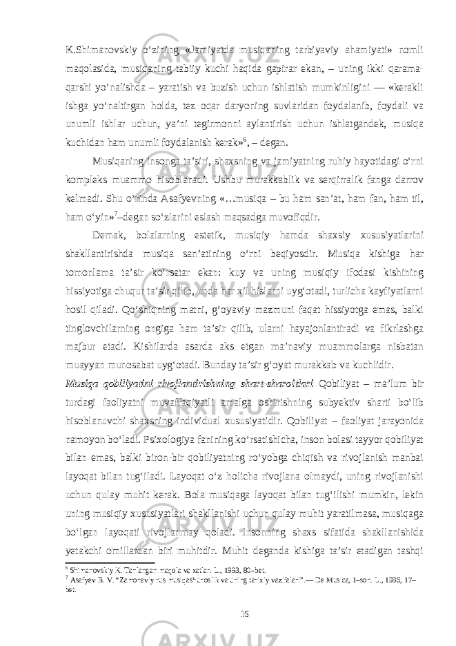 K.Shimanovskiy o‘zining «Jamiyatda musiqaning tarbiyaviy ahamiyati» nomli maqolasida, musiqaning tabiiy kuchi haqida gapirar ekan, – uning ikki qarama- qarshi yo‘nalishda – yaratish va buzish uchun ishlatish mumkinligini — «kerakli ishga yo‘naltirgan holda, tez oqar daryoning suvlaridan foydalanib, foydali va unumli ishlar uchun, ya’ni tegirmonni aylantirish uchun ishlatgandek, musiqa kuchidan ham unumli foydalanish kerak» 6 , – degan. Musiqaning insonga ta’siri, shaxsning va jamiyatning ruhiy hayotidagi o‘rni kompleks muammo hisoblanadi. Ushbu murakkablik va serqirralik fanga darrov kelmadi. Shu o‘rinda Asafyevning «…musiqa – bu ham san’at, ham fan, ham til, ham o‘yin» 7 –degan so‘zlarini eslash maqsadga muvofiqdir. Demak, bolalarning estetik, musiqiy hamda shaxsiy xususiyatlarini shakllantirishda musiqa san’atining o‘rni beqiyosdir. Musiqa kishiga har tomonlama ta’sir ko‘rsatar ekan: kuy va uning musiqiy ifodasi kishining hissiyotiga chuqur ta’sir qilib, unda har xil hislarni uyg‘otadi, turlicha kayfiyatlarni hosil qiladi. Qo‘shiqning matni, g‘oyaviy mazmuni faqat hissiyotga emas, balki tinglovchilarning ongiga ham ta’sir qilib, ularni hayajonlantiradi va fikrlashga majbur etadi. Kishilarda asarda aks etgan ma’naviy muammolarga nisbatan muayyan munosabat uyg‘otadi. Bunday ta’sir g‘oyat murakkab va kuchlidir. Musiqa qobiliyatini rivojlantirishning shart-sharoitlari Qobiliyat – ma’lum bir turdagi faoliyatni muvaffaqiyatli amalga oshirishning subyektiv sharti bo‘lib hisoblanuvchi shaxsning individual xususiyatidir. Qobiliyat – faoliyat jarayonida namoyon bo‘ladi. Psixologiya fanining ko‘rsatishicha, inson bolasi tayyor qobiliyat bilan emas, balki biron-bir qobiliyatning ro‘yobga chiqish va rivojlanish manbai layoqat bilan tug‘iladi. Layoqat o‘z holicha rivojlana olmaydi, uning rivojlanishi uchun qulay muhit kerak. Bola musiqaga layoqat bilan tug‘ilishi mumkin, lekin uning musiqiy xususiyatlari shakllanishi uchun qulay muhit yaratilmasa, musiqaga bo‘lgan layoqati rivojlanmay qoladi. Insonning shaxs sifatida shakllanishida yetakchi omillardan biri muhitdir. Muhit deganda kishiga ta’sir etadigan tashqi 6 Shimanovskiy K. Tanlangan maqola va xatlar. L., 1993, 80–bet. 7 Asafyev B. V. “Zamonaviy rus musiqashunoslik va uning tarixiy vazifalari”.— De Musica, 1–son. L., 19 9 6, 17– bet. 16 