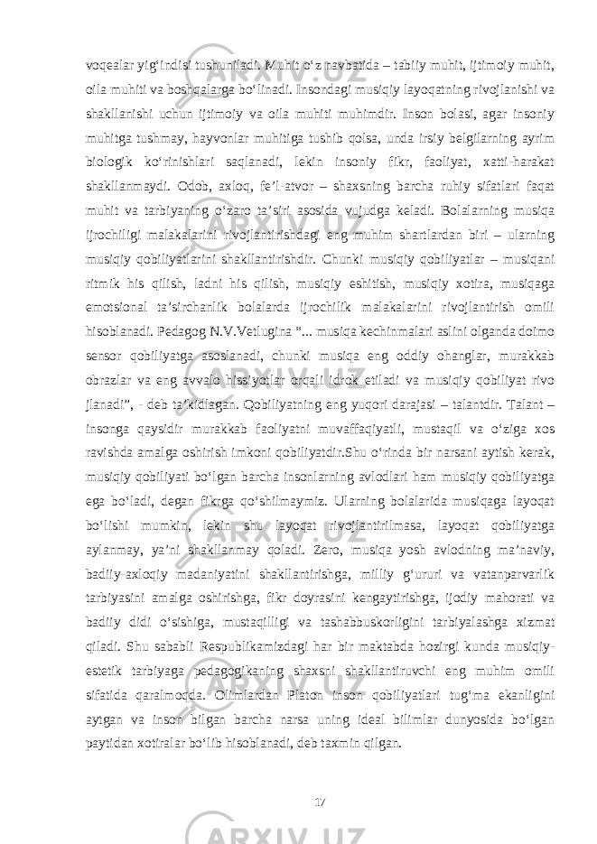 voqealar yig‘indisi tushuniladi. Muhit o‘z navbatida – tabiiy muhit, ijtimoiy muhit, oila muhiti va boshqalarga bo‘linadi. Insondagi musiqiy layoqatning rivojlanishi va shakllanishi uchun ijtimoiy va oila muhiti muhimdir. Inson bolasi, agar insoniy muhitga tushmay, hayvonlar muhitiga tushib qolsa, unda irsiy belgilarning ayrim biologik ko‘rinishlari saqlanadi, lekin insoniy fikr, faoliyat, xatti-harakat shakllanmaydi. Odob, axloq, fe’l-atvor – shaxsning barcha ruhiy sifatlari faqat muhit va tarbiyaning o‘zaro ta’siri asosida vujudga keladi. Bolalarning musiqa ijrochiligi malakalarini rivojlantirishdagi eng muhim shartlardan biri – ularning musiqiy qobiliyatlarini shakllantirishdir. Chunki musiqiy qobiliyatlar – musiqani ritmik his qilish, ladni his qilish, musiqiy eshitish, musiqiy xotira, musiqaga emotsional ta’sirchanlik bolalarda ijrochilik malakalarini rivojlantirish omili hisoblanadi. Pedagog N.V.Vetlugina “... musiqa kechinmalari aslini olganda doimo sensor qobiliyatga asoslanadi, chunki musiqa eng oddiy ohanglar, murakkab obrazlar va eng avvalo hissiyotlar orqali idrok etiladi va musiqiy qobiliyat rivo jlanadi”, - deb ta’kidlagan. Qobiliyatning eng yuqori darajasi – talantdir. Talant – insonga qaysidir murakkab faoliyatni muvaffaqiyatli, mustaqil va o‘ziga xos ravishda amalga oshirish imkoni qobiliyatdir.Shu o‘rinda bir narsani aytish kerak, musiqiy qobiliyati bo‘lgan barcha insonlarning avlodlari ham musiqiy qobiliyatga ega bo‘ladi, degan fikrga qo‘shilmaymiz. Ularning bolalarida musiqaga layoqat bo‘lishi mumkin, lekin shu layoqat rivojlantirilmasa, layoqat qobiliyatga aylanmay, ya’ni shakllanmay qoladi. Zero, musiqa yosh avlodning ma’naviy, badiiy-axloqiy madaniyatini shakllantirishga, milliy g‘ururi va vatanparvarlik tarbiyasini amalga oshirishga, fikr doyrasini kengaytirishga, ijodiy mahorati va badiiy didi o‘sishiga, mustaqilligi va tashabbuskorligini tarbiyalashga xizmat qiladi. Shu sababli Respublikamizdagi har bir maktabda hozirgi kunda musiqiy- estetik tarbiyaga pedagogikaning shaxsni shakllantiruvchi eng muhim omili sifatida qaralmoqda. Olimlardan Platon inson qobiliyatlari tug‘ma ekanligini aytgan va inson bilgan barcha narsa uning ideal bilimlar dunyosida bo‘lgan paytidan xotiralar bo‘lib hisoblanadi, deb taxmin qilgan. 17 