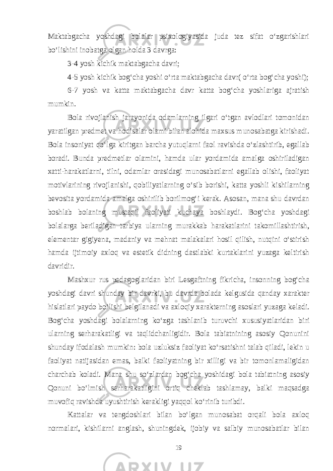 Maktabgacha yoshdagi bolalar psixologiyasida juda tez sifat o‘zgarishlari bo‘lishini inobatga olgan holda 3 davrga: 3-4 yosh kichik maktabgacha davri; 4-5 yosh kichik bog‘cha yoshi o‘rta maktabgacha davr( o‘rta bog‘cha yoshi); 6-7 yosh va katta maktabgacha davr katta bog‘cha yoshlariga ajratish mumkin. Bola rivojlanish jarayonida odamlarning ilgari o‘tgan avlodlari tomonidan yaratilgan predmet va hodisalar olami bilan alohida maxsus munosabatga kirishadi. Bola insoniyat qo‘lga kiritgan barcha yutuqlarni faol ravishda o‘zlashtirib, egallab boradi. Bunda predmetlar olamini, hamda ular yordamida amalga oshiriladigan xatti-harakatlarni, tilni, odamlar orasidagi munosabatlarni egallab olishi, faoliyat motivlarining rivojlanishi, qobiliyatlarning o‘sib borishi, katta yoshli kishilarning bevosita yordamida amalga oshirilib borilmog‘i kerak. Asosan, mana shu davrdan boshlab bolaning mustaqil faoliyati kuchaya boshlaydi. Bog‘cha yoshdagi bolalarga beriladigan tarbiya ularning murakkab harakatlarini takomillashtirish, elementar gigiyena, madaniy va mehnat malakalari hosil qilish, nutqini o‘stirish hamda ijtimoiy axloq va estetik didning dastlabki kurtaklarini yuzaga keltirish davridir. Mashxur rus pedagoglaridan biri Lesgaftning fikricha, insonning bog‘cha yoshdagi davri shunday bir davrki, bu davrda bolada kelgusida qanday xarakter hislatlari paydo bo‘lishi belgilanadi va axloqiy xarakterning asoslari yuzaga keladi. Bog‘cha yoshdagi bolalarning ko‘zga tashlanib turuvchi xususiyatlaridan biri ularning serharakatligi va taqlidchanligidir. Bola tabiatnining asosiy Qonunini shunday ifodalash mumkin: bola uzluksiz faoliyat ko‘rsatishni talab qiladi, lekin u faoliyat natijasidan emas, balki faoliyatning bir xilligi va bir tomonlamaligidan charchab koladi. Mana shu so‘zlardan bog‘cha yoshidagi bola tabiatning asosiy Qonuni bo‘lmish serharakatligini ortiq cheklab tashlamay, balki maqsadga muvofiq ravishda uyushtirish kerakligi yaqqol ko‘rinib turibdi. Kattalar va tengdoshlari bilan bo‘lgan munosabat orqali bola axloq normalari, kishilarni anglash, shuningdek, ijobiy va salbiy munosabatlar bilan 19 