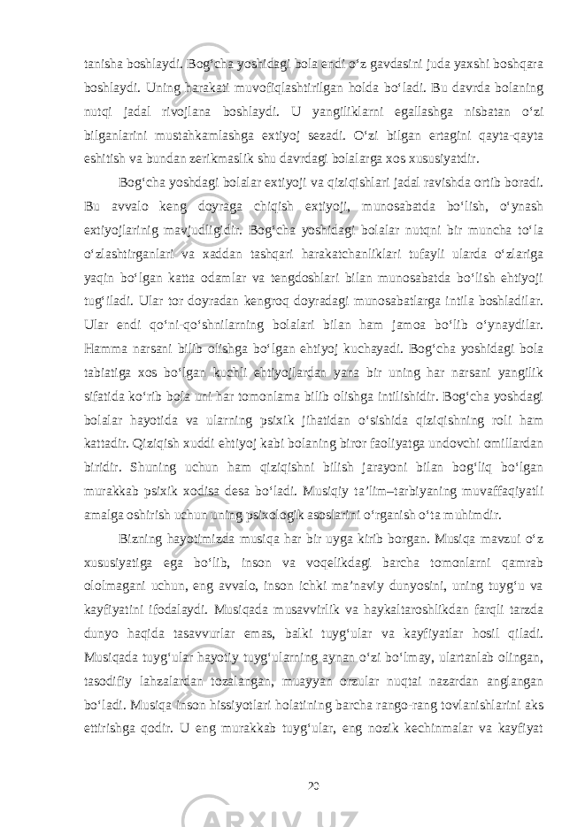 tanisha boshlaydi. Bog‘cha yoshidagi bola endi o‘z gavdasini juda yaxshi boshqara boshlaydi. Uning harakati muvofiqlashtirilgan holda bo‘ladi. Bu davrda bolaning nutqi jadal rivojlana boshlaydi. U yangiliklarni egallashga nisbatan o‘zi bilganlarini mustahkamlashga extiyoj sezadi. O‘zi bilgan ertagini qayta-qayta eshitish va bundan zerikmaslik shu davrdagi bolalarga xos xususiyatdir. Bog‘cha yoshdagi bolalar extiyoji va qiziqishlari jadal ravishda ortib boradi. Bu avvalo keng doyraga chiqish extiyoji, munosabatda bo‘lish, o‘ynash extiyojlarinig mavjudligidir. Bog‘cha yoshidagi bolalar nutqni bir muncha to‘la o‘zlashtirganlari va xaddan tashqari harakatchanliklari tufayli ularda o‘zlariga yaqin bo‘lgan katta odamlar va tengdoshlari bilan munosabatda bo‘lish ehtiyoji tug‘iladi. Ular tor doyradan kengroq doyradagi munosabatlarga intila boshladilar. Ular endi qo‘ni-qo‘shnilarning bolalari bilan ham jamoa bo‘lib o‘ynaydilar. Hamma narsani bilib olishga bo‘lgan ehtiyoj kuchayadi. Bog‘cha yoshidagi bola tabiatiga xos bo‘lgan kuchli ehtiyojlardan yana bir uning har narsani yangilik sifatida ko‘rib bola uni har tomonlama bilib olishga intilishidir. Bog‘cha yoshdagi bolalar hayotida va ularning psixik jihatidan o‘sishida qiziqishning roli ham kattadir. Qiziqish xuddi ehtiyoj kabi bolaning biror faoliyatga undovchi omillardan biridir. Shuning uchun ham qiziqishni bilish jarayoni bilan bog‘liq bo‘lgan murakkab psixik xodisa desa bo‘ladi. Musiqiy ta’lim–tarbiyaning muvaffaqiyatli amalga oshirish uchun uning psixologik asoslarini o‘rganish o‘ta muhimdir. Bizning hayotimizda musiqa har bir uyga kirib borgan. Musiqa mavzui o‘z xususiyatiga ega bo‘lib, inson va voqelikdagi barcha tomonlarni qamrab ololmagani uchun, eng avvalo, inson ichki ma’naviy dunyosini, uning tuyg‘u va kayfiyatini ifodalaydi. Musiqada musavvirlik va haykaltaroshlikdan farqli tarzda dunyo haqida tasavvurlar emas, balki tuyg‘ular va kayfiyatlar hosil qiladi. Musiqada tuyg‘ular hayotiy tuyg‘ularning aynan o‘zi bo‘lmay, ulartanlab olingan, tasodifiy lahzalardan tozalangan, muayyan orzular nuqtai nazardan anglangan bo‘ladi. Musiqa inson hissiyotlari holatining barcha rango-rang tovlanishlarini aks ettirishga qodir. U eng murakkab tuyg‘ular, eng nozik kechinmalar va kayfiyat 20 