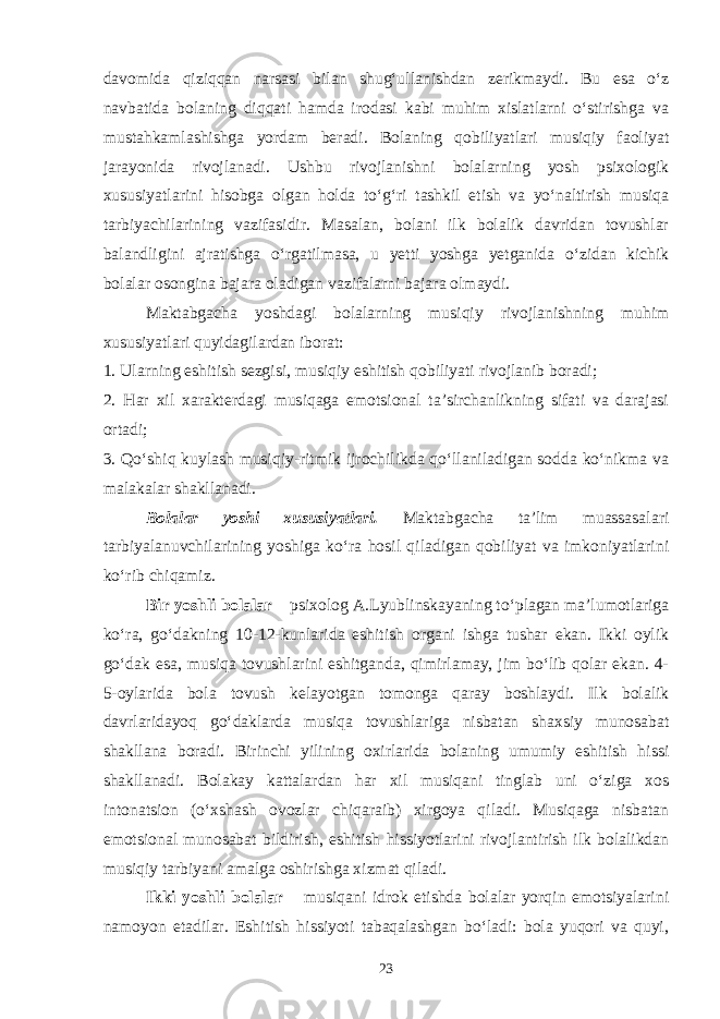 davomida qiziqqan narsasi bilan shug‘ullanishdan zerikmaydi. Bu esa o‘z navbatida bolaning diqqati hamda irodasi kabi muhim xislatlarni o‘stirishga va mustahkamlashishga yordam beradi. Bolaning qobiliyatlari musiqiy faoliyat jarayonida rivojlanadi. Ushbu rivojlanishni bolalarning yosh psixologik xususiyatlarini hisobga olgan holda to‘g‘ri tashkil etish va yo‘naltirish musiqa tarbiyachilarining vazifasidir. Masalan, bolani ilk bolalik davridan tovushlar balandligini ajratishga o‘rgatilmasa, u yetti yoshga yetganida o‘zidan kichik bolalar osongina bajara oladigan vazifalarni bajara olmaydi. Maktabgacha yoshdagi bolalarning musiqiy rivojlanishning muhim xususiyatlari quyidagilardan iborat: 1. Ularning eshitish sezgisi, musiqiy eshitish qobiliyati rivojlanib boradi; 2. Har xil xarakterdagi musiqaga emotsional ta’sirchanlikning sifati va darajasi ortadi; 3. Qo‘shiq kuylash musiqiy-ritmik ijrochilikda qo‘llaniladigan sodda ko‘nikma va malakalar shakllanadi. Bolalar yoshi xususiyatlari. Maktabgacha ta’lim muassasalari tarbiyalanuvchilarining yoshiga ko‘ra hosil qiladigan qobiliyat va imkoniyatlarini ko‘rib chiqamiz. Bir yoshli bolalar – psixolog A.Lyublinskayaning to‘plagan ma’lumotlariga ko‘ra, go‘dakning 10-12-kunlarida eshitish organi ishga tushar ekan. Ikki oylik go‘dak esa, musiqa tovushlarini eshitganda, qimirlamay, jim bo‘lib qolar ekan. 4- 5-oylarida bola tovush kelayotgan tomonga qaray boshlaydi. Ilk bolalik davrlaridayoq go‘daklarda musiqa tovushlariga nisbatan shaxsiy munosabat shakllana boradi. Birinchi yilining oxirlarida bolaning umumiy eshitish hissi shakllanadi. Bolakay kattalardan har xil musiqani tinglab uni o‘ziga xos intonatsion (o‘xshash ovozlar chiqaraib) xirgoya qiladi. Musiqaga nisbatan emotsional munosabat bildirish, eshitish hissiyotlarini rivojlantirish ilk bolalikdan musiqiy tarbiyani amalga oshirishga xizmat qiladi. Ikki yoshli bolalar – musiqani idrok etishda bolalar yorqin emotsiyalarini namoyon etadilar. Eshitish hissiyoti tabaqalashgan bo‘ladi: bola yuqori va quyi, 23 