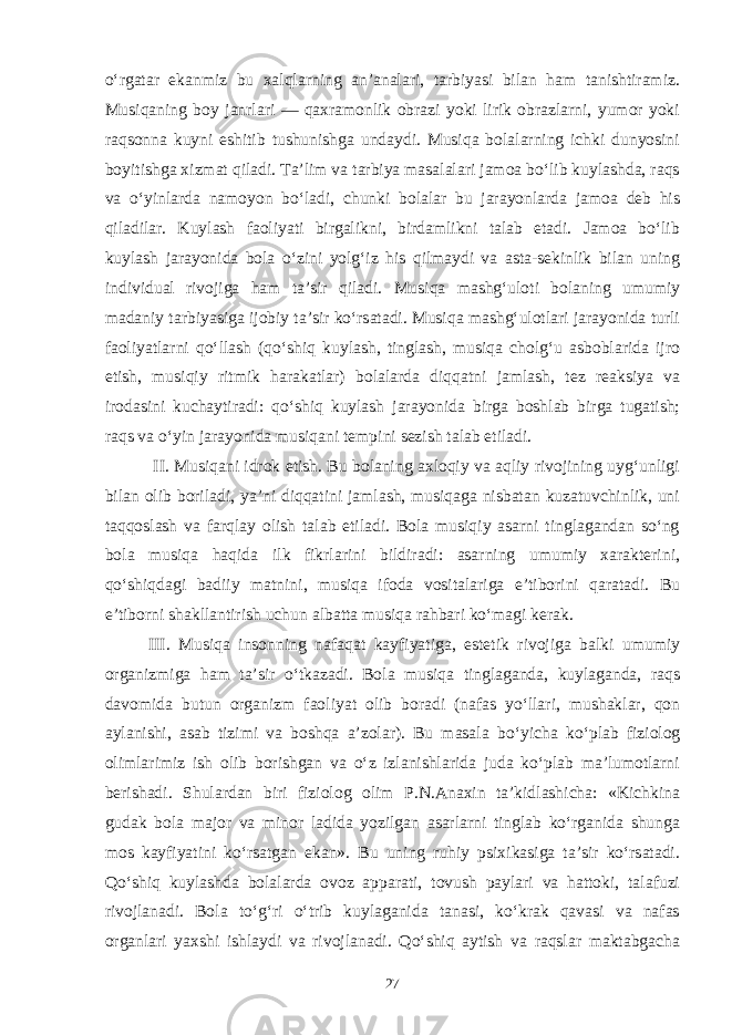 o‘rgatar ekanmiz bu xalqlarning an’analari, tarbiyasi bilan ham tanishtiramiz. Musiqaning boy janrlari — qaxramonlik obrazi yoki lirik obrazlarni, yumor yoki raqsonna kuyni eshitib tushunishga undaydi. Musiqa bolalarning ichki dunyosini boyitishga xizmat qiladi. Ta’lim va tarbiya masalalari jamoa bo‘lib kuylashda, raqs va o‘yinlarda namoyon bo‘ladi, chunki bolalar bu jarayonlarda jamoa deb his qiladilar. Kuylash faoliyati birgalikni, birdamlikni talab etadi. Jamoa bo‘lib kuylash jarayonida bola o‘zini yolg‘iz his qilmaydi va asta-sekinlik bilan uning individual rivojiga ham ta’sir qiladi. Musiqa mashg‘uloti bolaning umumiy madaniy tarbiyasiga ijobiy ta’sir ko‘rsatadi. Musiqa mashg‘ulotlari jarayonida turli faoliyatlarni qo‘llash (qo‘shiq kuylash, tinglash, musiqa cholg‘u asboblarida ijro etish, musiqiy ritmik harakatlar) bolalarda diqqatni jamlash, tez reaksiya va irodasini kuchaytiradi: qo‘shiq kuylash jarayonida birga boshlab birga tugatish; raqs va o‘yin jarayonida musiqani tempini sezish talab etiladi. II. Musiqani idrok etish. Bu bolaning axloqiy va aqliy rivojining uyg‘unligi bilan olib boriladi, ya’ni diqqatini jamlash, musiqaga nisbatan kuzatuvchinlik, uni taqqoslash va farqlay olish talab etiladi. Bola musiqiy asarni tinglagandan so‘ng bola musiqa haqida ilk fikrlarini bildiradi: asarning umumiy xarakterini, qo‘shiqdagi badiiy matnini, musiqa ifoda vositalariga e’tiborini qaratadi. Bu e’tiborni shakllantirish uchun albatta musiqa rahbari ko‘magi kerak. III. Musiqa insonning nafaqat kayfiyatiga, estetik rivojiga balki umumiy organizmiga ham ta’sir o‘tkazadi. Bola musiqa tinglaganda, kuylaganda, raqs davomida butun organizm faoliyat olib boradi (nafas yo‘llari, mushaklar, qon aylanishi, asab tizimi va boshqa a’zolar). Bu masala bo‘yicha ko‘plab fiziolog olimlarimiz ish olib borishgan va o‘z izlanishlarida juda ko‘plab ma’lumotlarni berishadi. Shulardan biri fiziolog olim P.N.Anaxin ta’kidlashicha: «Kichkina gudak bola major va minor ladida yozilgan asarlarni tinglab ko‘rganida shunga mos kayfiyatini ko‘rsatgan ekan». Bu uning ruhiy psixikasiga ta’sir ko‘rsatadi. Qo‘shiq kuylashda bolalarda ovoz apparati, tovush paylari va hattoki, talafuzi rivojlanadi. Bola to‘g‘ri o‘trib kuylaganida tanasi, ko‘krak qavasi va nafas organlari yaxshi ishlaydi va rivojlanadi. Qo‘shiq aytish va raqslar maktabgacha 27 