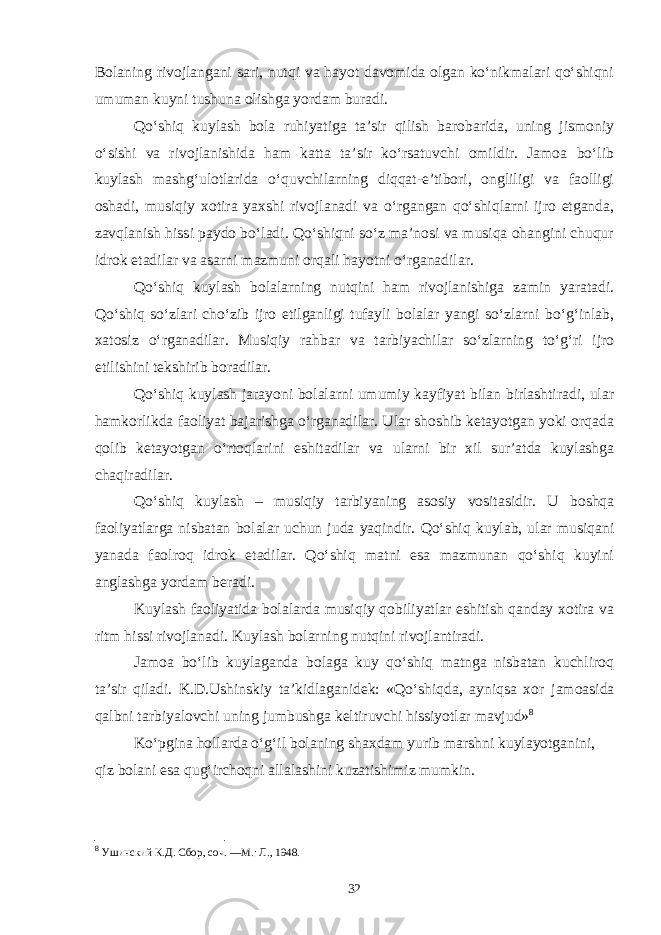 Bolaning rivojlangani sari, nutqi va hayot davomida olgan ko‘nikmalari qo‘shiqni umuman kuyni tushuna olishga yordam buradi. Qo‘shiq kuylash bola ruhiyatiga ta’sir qilish barobarida, uning jismoniy o‘sishi va rivojlanishida ham katta ta’sir ko‘rsatuvchi omildir. Jamoa bo‘lib kuylash mashg‘ulotlarida o‘quvchilarning diqqat-e’tibori, ongliligi va faolligi oshadi, musiqiy xotira yaxshi rivojlanadi va o‘rgangan qo‘shiqlarni ijro etganda, zavqlanish hissi paydo bo‘ladi. Qo‘shiqni so‘z ma’nosi va musiqa ohangini chuqur idrok etadilar va asarni mazmuni orqali hayotni o‘rganadilar. Qo‘shiq kuylash bolalarning nutqini ham rivojlanishiga zamin yaratadi. Qo‘shiq so‘zlari cho‘zib ijro etilganligi tufayli bolalar yangi so‘zlarni bo‘g‘inlab, xatosiz o‘rganadilar. Musiqiy rahbar va tarbiyachilar so‘zlarning to‘g‘ri ijro etilishini tekshirib boradilar. Qo‘shiq kuylash jarayoni bolalarni umumiy kayfiyat bilan birlashtiradi, ular hamkorlikda faoliyat bajarishga o‘rganadilar. Ular shoshib ketayotgan yoki orqada qolib ketayotgan o‘rtoqlarini eshitadilar va ularni bir xil sur’atda kuylashga chaqiradilar. Qo‘shiq kuylash – musiqiy tarbiyaning asosiy vositasidir. U boshqa faoliyatlarga nisbatan bolalar uchun juda yaqindir. Qo‘shiq kuylab, ular musiqani yanada faolroq idrok etadilar. Qo‘shiq matni esa mazmunan qo‘shiq kuyini anglashga yordam beradi. Kuylash faoliyatida bolalarda musiqiy qobiliyatlar eshitish qanday xotira va ritm hissi rivojlanadi. Kuylash bolarning nutqini rivojlantiradi. Jamoa bo‘lib kuylaganda bolaga kuy qo‘shiq matnga nisbatan kuchliroq ta’sir qiladi. K.D.Ushinskiy ta’kidlaganidek: «Qo‘shiqda, ayniqsa xor jamoasida qalbni tarbiyalovchi uning jumbushga keltiruvchi hissiyotlar mavjud» 8 Ko‘pgina hollarda o‘g‘il bolaning shaxdam yurib marshni kuylayotganini, qiz bolani esa qug‘irchoqni allalashini kuzatishimiz mumkin. 8 Ушинский К.Д. Сбор, соч. —М.: Л., 1948. 32 