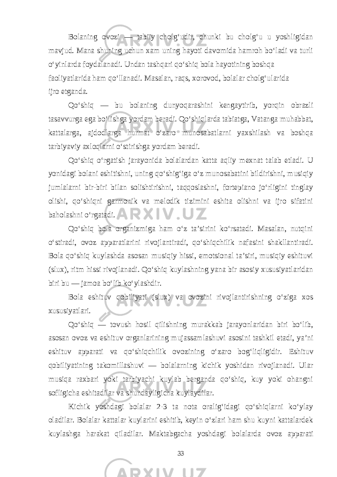 Bolaning ovozi — tabiiy cholg‘udir, chunki bu cholg‘u u yoshligidan mavjud. Mana shuning uchun xam uning hayoti davomida hamroh bo‘ladi va turli o‘yinlarda foydalanadi. Undan tashqari qo‘shiq bola hayotining boshqa faoliyatlarida ham qo‘llanadi. Masalan, raqs, xorovod, bolalar cholg‘ularida ijro etganda. Qo‘shiq — bu bolaning dunyoqarashini kengaytirib, yorqin obrazli tasavvurga ega bo‘lishga yordam beradi. Qo‘shiqlarda tabiatga, Vatanga muhabbat, kattalarga, ajdodlarga hurmat o‘zaro munosabatlarni yaxshilash va boshqa tarbiyaviy axloqlarni o‘stirishga yordam beradi. Qo‘shiq o‘rgatish jarayonida bolalardan katta aqliy mexnat talab etladi. U yonidagi bolani eshitishni, uning qo‘shig‘iga o‘z munosabatini bildirishni, musiqiy jumlalarni bir-biri bilan solishtirishni, taqqoslashni, fortepiano jo‘rligini tinglay olishi, qo‘shiqni garmonik va melodik tizimini eshita olishni va ijro sifatini baholashni o‘rgatadi. Qo‘shiq bola organizmiga ham o‘z ta’sirini ko‘rsatadi. Masalan, nutqini o‘stiradi, ovoz apparatlarini rivojlantiradi, qo‘shiqchilik nafasini shakllantiradi. Bola qo‘shiq kuylashda asosan musiqiy hissi, emotsional ta’siri, musiqiy eshituvi (slux), ritm hissi rivojlanadi. Qo‘shiq kuylashning yana bir asosiy xususiyatlaridan biri bu — jamoa bo‘lib ko‘ylashdir. Bola eshituv qobiliyati (slux) va ovozini rivojlantirishning o‘ziga xos xususiyatlari. Qo‘shiq — tovush hosil qilishning murakkab jarayonlaridan biri bo‘lib, asosan ovoz va eshituv organlarining mujassamlashuvi asosini tashkil etadi, ya’ni eshituv apparati va qo‘shiqchilik ovozining o‘zaro bog‘liqligidir. Eshituv qobiliyatining takomillashuvi — bolalarning kichik yoshidan rivojlanadi. Ular musiqa raxbari yoki tarbiyachi kuylab berganda qo‘shiq, kuy yoki ohangni sofligicha eshitadilar va shundayligicha kuylaydilar. Kichik yoshdagi bolalar 2-3 ta nota oralig‘idagi qo‘shiqlarni ko‘ylay oladilar. Bolalar kattalar kuylarini eshitib, keyin o‘zlari ham shu kuyni kattalardek kuylashga harakat qiladilar. Maktabgacha yoshdagi bolalarda ovoz apparati 33 