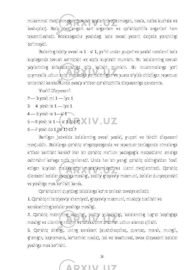 mukammal rivojlanmagan (tovush paylari rivojlanmagan, nozik, nafas kuchsiz va boshqalar). Bola rivojlangani sari organizm va qo‘shiqchilik organlari ham takomillashadi. Maktabgacha yoshdagi bola ovozi yetarli darjada yorqinligi bo‘lmaydi. Bolaning tabiiy ovozi re 1 - si 1, ya’ni undan yuqori va pastki notalarni bola kuylaganda tovush zo‘riqishi va siqib kuylashi mumkin. Bu bolalarning tovush paylarining shikastlanishiga olib kelishi mumkin. Bu muammolarga yo‘l quymaslik uchun aniq maqsadga yo‘naltirilgan va puxta o‘ylab chiqilgan repertuar tanlanishi kerak. Bunda asosiy e’tibor qo‘shiqchilik diapazoniga qaratamiz. Yoshi Diapazoni 2 — 3 yosh mi 1 — lya 1 3- 4 yosh re 1 — lya 1 4 — 5 yosh re 1—si 1 5 —6 yosh re 1 — si 1 (do 2) 6 —7 yosh do 1 (re 1)-do 2 Berilgan jadvalda bolalarning ovozi pastki, yuqori va ishchi diapazoni mavjuddir. Bolalarga qo‘shiq o‘rgatayotganda va repertuar tanlaganda nimalarga e’tibor berilishi kerak? Har bir qo‘shiq ma’lum pedagogik maqsadlarni amalga oshirishni ko‘zga tutib tanlanadi. Unda har bir yangi qo‘shiq oldingisidan hosil etilgan kuylash malakalarini mustahkamlaydi va ularni rivojlantiradi. Qo‘shiq diarazoni bolalar ovoziga mosligi, badiiy g‘oyaviy mazmuni, bolalar dunyoqarashi va yoshiga mos bo‘lishi kerak. Qo‘shiqlarni quyidagi talablarga ko‘ra tanlash tavsiya etiladi: 1. Qo‘shiqni tarbiyaviy ahamiyati, g‘oyaviy mazmuni, musiqiy tuzilishi va xarakterining bolalar yoshiga mosligi. 2. Qo‘shiq matnining osonligi, badiiy yuksakligi, bolalarning lug‘at boyligiga mosligi va ularning nutqini va tafakkurini o‘stirish uchun xizmat qilishi. 3. Qo‘shiq ohangi, uning xarakteri (xushchaqchaq, quvnoq, marsh, mungli, g‘amgin, bayramona, ko‘tarinki ruxda), lad va tessiturasi, ovoz diapazoni bolalar yoshiga mos bo‘lishi. 34 