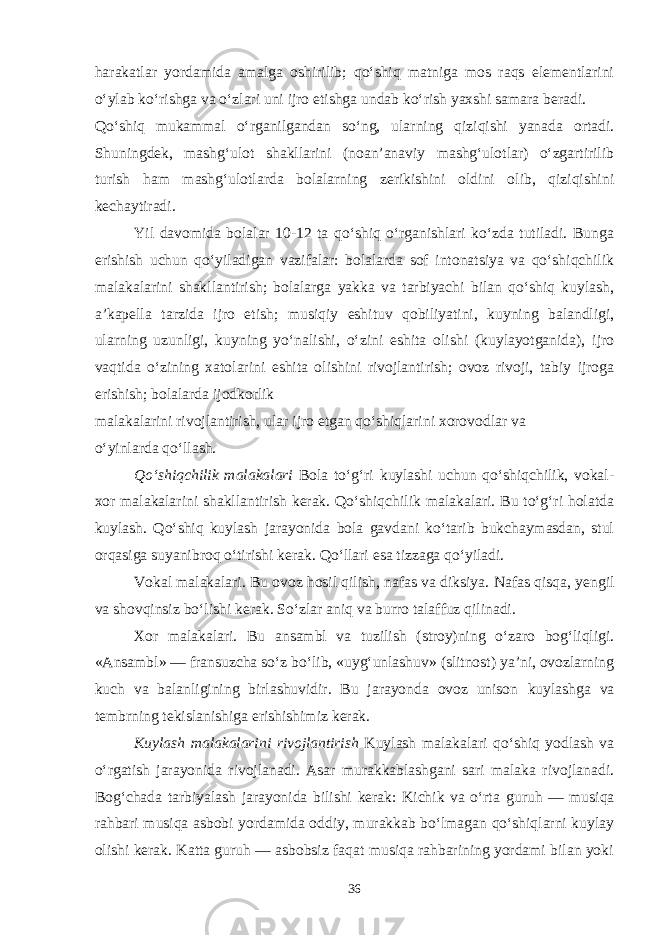 harakatlar yordamida amalga oshirilib; qo‘shiq matniga mos raqs elementlarini o‘ylab ko‘rishga va o‘zlari uni ijro etishga undab ko‘rish yaxshi samara beradi. Qo‘shiq mukammal o‘rganilgandan so‘ng, ularning qiziqishi yanada ortadi. Shuningdek, mashg‘ulot shakllarini (noan’anaviy mashg‘ulotlar) o‘zgartirilib turish ham mashg‘ulotlarda bolalarning zerikishini oldini olib, qiziqishini kechaytiradi. Yil davomida bolalar 10-12 ta qo‘shiq o‘rganishlari ko‘zda tutiladi. Bunga erishish uchun qo‘yiladigan vazifalar: bolalarda sof intonatsiya va qo‘shiqchilik malakalarini shakllantirish; bolalarga yakka va tarbiyachi bilan qo‘shiq kuylash, a’kapella tarzida ijro etish; musiqiy eshituv qobiliyatini, kuyning balandligi, ularning uzunligi, kuyning yo‘nalishi, o‘zini eshita olishi (kuylayotganida), ijro vaqtida o‘zining xatolarini eshita olishini rivojlantirish; ovoz rivoji, tabiy ijroga erishish; bolalarda ijodkorlik malakalarini rivojlantirish, ular ijro etgan qo‘shiqlarini xorovodlar va o‘yinlarda qo‘llash. Qo‘shiqchilik malakalari Bola to‘g‘ri kuylashi uchun qo‘shiqchilik, vokal- xor malakalarini shakllantirish kerak. Qo‘shiqchilik malakalari. Bu to‘g‘ri holatda kuylash. Qo‘shiq kuylash jarayonida bola gavdani ko‘tarib bukchaymasdan, stul orqasiga suyanibroq o‘tirishi kerak. Qo‘llari esa tizzaga qo‘yiladi. Vokal malakalari. Bu ovoz hosil qilish, nafas va diksiya. Nafas qisqa, yengil va shovqinsiz bo‘lishi kerak. So‘zlar aniq va burro talaffuz qilinadi. Xor malakalari. Bu ansambl va tuzilish (stroy)ning o‘zaro bog‘liqligi. «Ansambl» — fransuzcha so‘z bo‘lib, «uyg‘unlashuv» (slitnost) ya’ni, ovozlarning kuch va balanligining birlashuvidir. Bu jarayonda ovoz unison kuylashga va tembrning tekislanishiga erishishimiz kerak. Kuylash malakalarini rivojlantirish Kuylash malakalari qo‘shiq yodlash va o‘rgatish jarayonida rivojlanadi. Asar murakkablashgani sari malaka rivojlanadi. Bog‘chada tarbiyalash jarayonida bilishi kerak: Kichik va o‘rta guruh — musiqa rahbari musiqa asbobi yordamida oddiy, murakkab bo‘lmagan qo‘shiqlarni kuylay olishi kerak. Katta guruh — asbobsiz faqat musiqa rahbarining yordami bilan yoki 36 