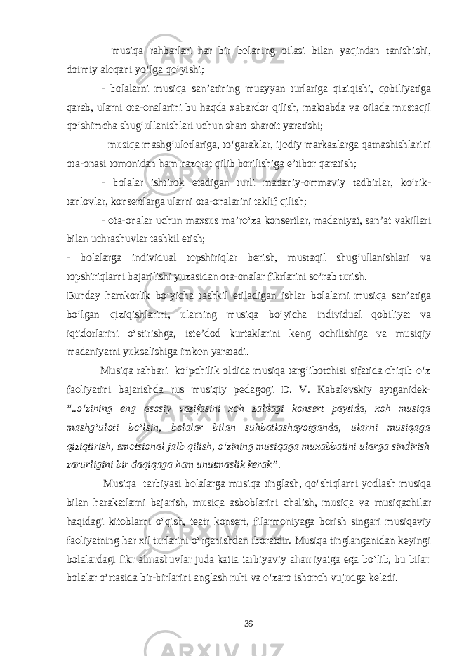 - musiqa rahbarlari har bir bolaning oilasi bilan yaqindan tanishishi, doimiy aloqani yo‘lga qo‘yishi; - bolalarni musiqa san’atining muayyan turlariga qiziqishi, qobiliyatiga qarab, ularni ota-onalarini bu haqda xabardor qilish, maktabda va oilada mustaqil qo‘shimcha shug‘ullanishlari uchun shart-sharoit yaratishi; - musiqa mashg‘ulotlariga, to‘garaklar, ijodiy markazlarga qatnashishlarini ota-onasi tomonidan ham nazorat qilib borilishiga e’tibor qaratish; - bolalar ishtirok etadigan turli madaniy-ommaviy tadbirlar, ko‘rik- tanlovlar, konsertlarga ularni ota-onalarini taklif qilish; - ota-onalar uchun maxsus ma’ro‘za konsertlar, madaniyat, san’at vakillari bilan uchrashuvlar tashkil etish; - bolalarga individual topshiriqlar berish, mustaqil shug‘ullanishlari va topshiriqlarni bajarilishi yuzasidan ota-onalar fikrlarini so‘rab turish. Bunday hamkorlik bo‘yicha tashkil etiladigan ishlar bolalarni musiqa san’atiga bo‘lgan qiziqishlarini, ularning musiqa bo‘yicha individual qobiliyat va iqtidorlarini o‘stirishga, iste’dod kurtaklarini keng ochilishiga va musiqiy madaniyatni yuksalishiga imkon yaratadi. Musiqa rahbari ko‘pchilik oldida musiqa targ‘ibotchisi sifatida chiqib o‘z faoliyatini bajarishda rus musiqiy pedagogi D. V. Kabalevskiy aytganidek- “.. o‘zining eng asosiy vazifasini xoh zaldagi konsert paytida, xoh musiqa mashg‘uloti bo‘lsin, bolalar bilan suhbatlashayotganda, ularni musiqaga qiziqtirish, emotsional jalb qilish, o‘zining musiqaga muxabbatini ularga sindirish zarurligini bir daqiqaga ham unutmaslik kerak”. Musiqa tarbiyasi bolalarga musiqa tinglash, qo‘shiqlarni yodlash musiqa bilan harakatlarni bajarish, musiqa asboblarini chalish, musiqa va musiqachilar haqidagi kitoblarni o‘qish, teatr konsert, filarmoniyaga borish singari musiqaviy faoliyatning har xil turlarini o‘rganishdan iboratdir. Musiqa tinglanganidan keyingi bolalardagi fikr almashuvlar juda katta tarbiyaviy ahamiyatga ega bo‘lib, bu bilan bolalar o‘rtasida bir-birlarini anglash ruhi va o‘zaro ishonch vujudga keladi. 39 