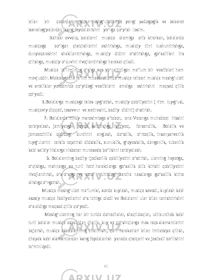 bilan bir qatorda musiqa mashg‘ulotlarida yangi pedagogik va axborot texnologiyalardan keng foydalanishni yo‘lga qo‘yish lozim. Rahbar avvalo, bolalarni musiqa olamiga olib kirarkan, bolalarda musiqaga bo‘lgan qiziqishlarini oshirishga, musiqiy tilni tushuntirishga, dunyoqarashini shakllantirishga, musiqiy didini o‘stirishga, go‘zallikni his qilishga, musiqiy o‘quvini rivojlantirishga harakat qiladi. Musiqa ta’limining o‘ziga xos yo‘naltirilgan ma’lum bir vazifalari ham mavjuddir. Maktabgacha ta’lim muassasalarida musiqa rahbari musiqa mashg‘uloti va ertaliklar yordamida qo‘yidagi vazifalarni amalga oshirishni maqsad qilib qo‘yadi. 1.Bolalarga musiqaga ixlos uyg‘otish, musiqiy qobiliyatini ( ritm tuyg‘usi, musiqaviy diqqati, tasavvur va xotirasini, badiiy didini) o‘stirish. 2. Bolalarda milliy merosimizga e’tabor, ona-Vatanga muhabbat hissini tarbiyalash, jamiyatga foyda keltirishga ishtiyoq, farzandlik, Bolalik va jamoatchilik oldidagi burchini anglash, do‘stlik, o‘rtoqlik, insonparvarlik tuyg‘ularini tarkib toptirish didsizlik, xunuklik, g‘oyasizlik, danganlik, tubanlik kabi salbiy hislarga nisbatan murosasiz bo‘lishni tarbiyalash. 3. Bolalarning badiiy ijodkorlik qobiliyatini o‘stirish, ularning hayotga, o‘qishga, mehnatga va turli hatti-haraktlarga go‘zallik olib kirishi qobiliyatini rivojlantirish, o‘z-o‘ziga va atrof muhitdagi barcha nasalarga go‘zallik kirita olishga o‘rgatish. Musiqa mashg‘uloti ma’lumki, xorda kuylash, musiqa savodi, kuylash kabi asosiy musiqa faoliyatlarini o‘z ichiga oladi va Bolalarni ular bilan tanishtirishni o‘z oldiga maqsad qilib qo‘yadi. Mashg‘ulotning har bir turida doirachalar, shaqildoqlar, uchburchak kabi turli bolalar musiqa asbobidan chalib, kuy va qo‘shiqlarga mos raqs elementlarini bajarish, musiqa asboblarining chalinishi, qo‘l harakatlari bilan imitatsiya qilish, chapak kabi elementlardan keng foydalanish yanada qiziqarli va jozibali bo‘lishini ta’minlaydi. 41 