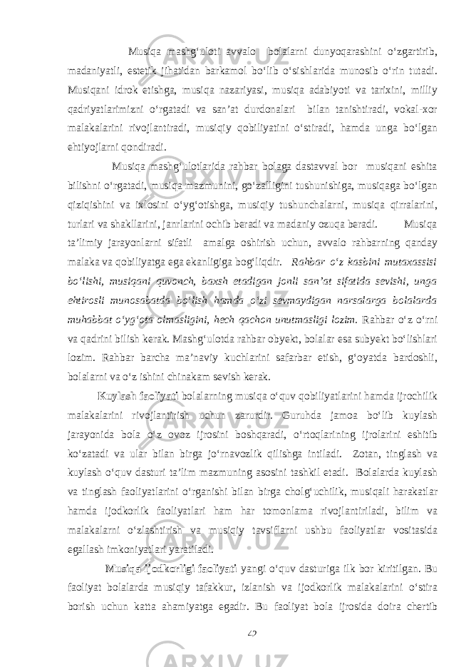  Musiqa mashg‘uloti avvalo bolalarni dunyoqarashini o‘zgartirib, madaniyatli, estetik jihatidan barkamol bo‘lib o‘sishlarida munosib o‘rin tutadi. Musiqani idrok etishga, musiqa nazariyasi, musiqa adabiyoti va tarixini, milliy qadriyatlarimizni o‘rgatadi va san’at durdonalari bilan tanishtiradi, vokal-xor malakalarini rivojlantiradi, musiqiy qobiliyatini o‘stiradi, hamda unga bo‘lgan ehtiyojlarni qondiradi. Musiqa mashg‘ulotlarida rahbar bolaga dastavval bor musiqani eshita bilishni o‘rgatadi, musiqa mazmunini, go‘zalligini tushunishiga, musiqaga bo‘lgan qiziqishini va ixlosini o‘yg‘otishga, musiqiy tushunchalarni, musiqa qirralarini, turlari va shakllarini, janrlarini ochib beradi va madaniy ozuqa beradi. Musiqa ta’limiy jarayonlarni sifatli amalga oshirish uchun, avvalo rahbarning qanday malaka va qobiliyatga ega ekanligiga bog‘liqdir. Rahbar o‘z kasbini mutaxassisi bo‘lishi, musiqani quvonch, baxsh etadigan jonli san’at sifatida sevishi, unga ehtirosli munosabatda bo‘lish hamda o‘zi sevmaydigan narsalarga bolalarda muhabbat o‘yg‘ota olmasligini, hech qachon unutmasligi lozim. Rahbar o‘z o‘rni va qadrini bilish kerak. Mashg‘ulotda rahbar obyekt, bolalar esa subyekt bo‘lishlari lozim. Rahbar barcha ma’naviy kuchlarini safarbar etish, g‘oyatda bardoshli, bolalarni va o‘z ishini chinakam sevish kerak. Kuylash faoliyati bolalarning musiqa o‘quv qobiliyatlarini hamda ijrochilik malakalarini rivojlantirish uchun zarurdir. Guruhda jamoa bo‘lib kuylash jarayonida bola o‘z ovoz ijrosini boshqaradi, o‘rtoqlarining ijrolarini eshitib ko‘zatadi va ular bilan birga jo‘rnavozlik qilishga intiladi. Zotan, tinglash va kuylash o‘quv dasturi ta’lim mazmuning asosini tashkil etadi. Bolalarda kuylash va tinglash faoliyatlarini o‘rganishi bilan birga cholg‘uchilik, musiqali harakatlar hamda ijodkorlik faoliyatlari ham har tomonlama rivojlantiriladi, bilim va malakalarni o‘zlashtirish va musiqiy tavsiflarni ushbu faoliyatlar vositasida egallash imkoniyatlari yaratiladi. Musiqa ijodkorligi faoliyati yangi o‘quv dasturiga ilk bor kiritilgan. Bu faoliyat bolalarda musiqiy tafakkur, izlanish va ijodkorlik malakalarini o‘stira borish uchun katta ahamiyatga egadir. Bu faoliyat bola ijrosida doira chertib 42 