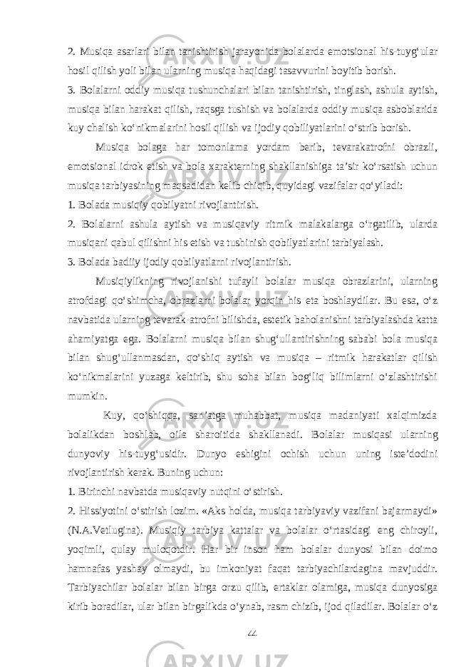 2. Musiqa asarlari bilan tanishtirish jarayonida bolalarda emotsional his-tuyg‘ular hosil qilish yoli bilan ularning musiqa haqidagi tasavvurini boyitib borish. 3. Bolalarni oddiy musiqa tushunchalari bilan tanishtirish, tinglash, ashula aytish, musiqa bilan harakat qilish, raqsga tushish va bolalarda oddiy musiqa asboblarida kuy chalish ko‘nikmalarini hosil qilish va ijodiy qobiliyatlarini o‘strib borish. Musiqa bolaga har tomonlama yordam berib, tevarakatrofni obrazli, emotsional idrok etish va bola xarakterning shakllanishiga ta’sir ko‘rsatish uchun musiqa tarbiyasining maqsadidan kelib chiqib, quyidagi vazifalar qo‘yiladi: 1. Bolada musiqiy qobilyatni rivojlantirish. 2. Bolalarni ashula aytish va musiqaviy ritmik malakalarga o‘rgatilib, ularda musiqani qabul qilishni his etish va tushinish qobilyatlarini tarbiyalash. 3. Bolada badiiy ijodiy qobilyatlarni rivojlantirish. Musiqiylikning rivojlanishi tufayli bolalar musiqa obrazlarini, ularning atrofdagi qo‘shimcha, obrazlarni bolalar yorqin his eta boshlaydilar. Bu esa, o‘z navbatida ularning tevarak-atrofni bilishda, estetik baholanishni tarbiyalashda katta ahamiyatga ega. Bolalarni musiqa bilan shug‘ullantirishning sababi bola musiqa bilan shug‘ullanmasdan, qo‘shiq aytish va musiqa – ritmik harakatlar qilish ko‘nikmalarini yuzaga keltirib, shu soha bilan bog‘liq bilimlarni o‘zlashtirishi mumkin. Kuy, qo‘shiqqa, san’atga muhabbat, musiqa madaniyati xalqimizda bolalikdan boshlab, oila sharoitida shakllanadi. Bolalar musiqasi ularning dunyoviy his-tuyg‘usidir. Dunyo eshigini ochish uchun uning iste’dodini rivojlantirish kerak. Buning uchun: 1. Birinchi navbatda musiqaviy nutqini o‘stirish. 2. Hissiyotini o‘stirish lozim. «Aks holda, musiqa tarbiyaviy vazifani bajarmaydi» (N.A.Vetlugina). Musiqiy tarbiya kattalar va bolalar o‘rtasidagi eng chiroyli, yoqimli, qulay muloqotdir. Har bir inson ham bolalar dunyosi bilan doimo hamnafas yashay olmaydi, bu imkoniyat faqat tarbiyachilardagina mavjuddir. Tarbiyachilar bolalar bilan birga orzu qilib, ertaklar olamiga, musiqa dunyosiga kirib boradilar, ular bilan birgalikda o‘ynab, rasm chizib, ijod qiladilar. Bolalar o‘z 44 