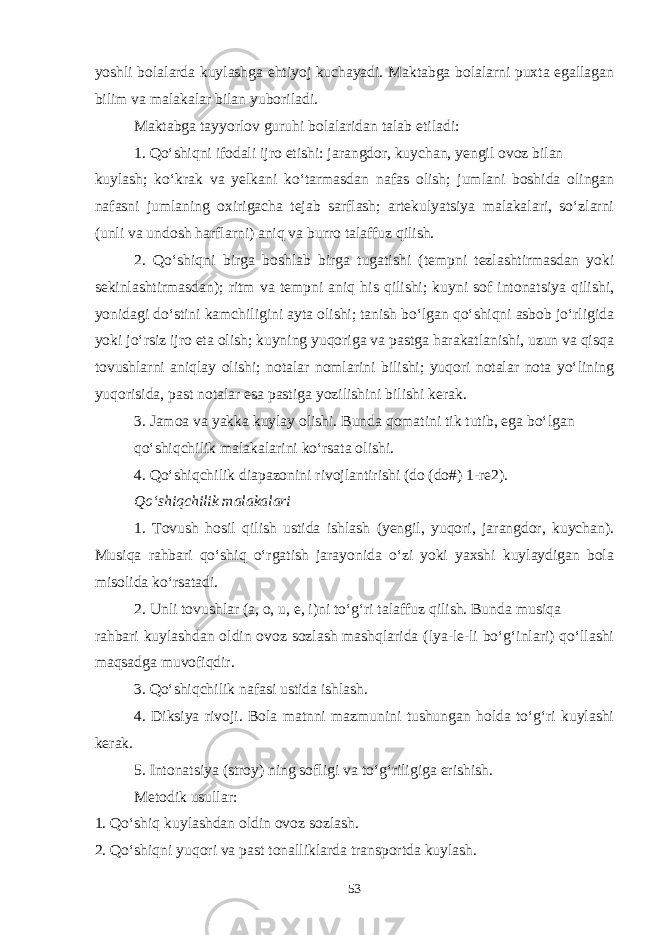 yoshli bolalarda kuylashga ehtiyoj kuchayadi. Maktabga bolalarni puxta egallagan bilim va malakalar bilan yuboriladi. Maktabga tayyorlov guruhi bolalaridan talab etiladi: 1. Qo‘shiqni ifodali ijro etishi: jarangdor, kuychan, yengil ovoz bilan kuylash; ko‘krak va yelkani ko‘tarmasdan nafas olish; jumlani boshida olingan nafasni jumlaning oxirigacha tejab sarflash; artekulyatsiya malakalari, so‘zlarni (unli va undosh harflarni) aniq va burro talaffuz qilish. 2. Qo‘shiqni birga boshlab birga tugatishi (tempni tezlashtirmasdan yoki sekinlashtirmasdan); ritm va tempni aniq his qilishi; kuyni sof intonatsiya qilishi, yonidagi do‘stini kamchiligini ayta olishi; tanish bo‘lgan qo‘shiqni asbob jo‘rligida yoki jo‘rsiz ijro eta olish; kuyning yuqoriga va pastga harakatlanishi, uzun va qisqa tovushlarni aniqlay olishi; notalar nomlarini bilishi; yuqori notalar nota yo‘lining yuqorisida, past notalar esa pastiga yozilishini bilishi kerak. 3. Jamoa va yakka kuylay olishi. Bunda qomatini tik tutib, ega bo‘lgan qo‘shiqchilik malakalarini ko‘rsata olishi. 4. Qo‘shiqchilik diapazonini rivojlantirishi (do (do#) 1-re2). Qo‘shiqchilik malakalari 1. Tovush hosil qilish ustida ishlash (yengil, yuqori, jarangdor, kuychan). Musiqa rahbari qo‘shiq o‘rgatish jarayonida o‘zi yoki yaxshi kuylaydigan bola misolida ko‘rsatadi. 2. Unli tovushlar (a, o, u, e, i)ni to‘g‘ri talaffuz qilish. Bunda musiqa rahbari kuylashdan oldin ovoz sozlash mashqlarida (lya-le-li bo‘g‘inlari) qo‘llashi maqsadga muvofiqdir. 3. Qo‘shiqchilik nafasi ustida ishlash. 4. Diksiya rivoji. Bola matnni mazmunini tushungan holda to‘g‘ri kuylashi kerak. 5. Intonatsiya (stroy) ning sofligi va to‘g‘riligiga erishish. Metodik usullar: 1. Qo‘shiq kuylashdan oldin ovoz sozlash. 2. Qo‘shiqni yuqori va past tonalliklarda transportda kuylash. 53 