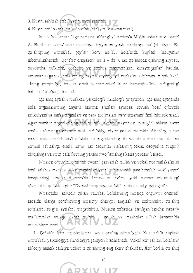 3. Kuyni eshitish qobiliyatini rivojlantirish. 4. Kuyni qo‘l xaraktida ko‘rsatish (dirijyorlik elementlari). Musiqiy asar tahliliga namuna: «Yangi yil archasi» M.Abdushukurova she’ri A. Berlin musiqasi asar maktabga tayyorlov yosh bolalarga mo‘ljallangan. Bu qo‘shiqning murakkab joylari ko‘p bo‘lib, bolalarda kuylash faoliyatini takomillashtiradi. Qo‘shiq diapazoni mi 1 – do 2. Bu qo‘shiqda qishning ziynati, quyoncha, tulkicha, qorbobo va boshqa mexmonlarni kutayotganlari haqida, umuman olganda, bolalarning hayotida yangi yil xotiralari o‘chmas iz qoldiradi. Uning yorqinligi, bolalar ertak qahramonlari bilan hamnafaslikda bo‘lganligi bolalarni o‘ziga jalb etadi. Qo‘shiq aytish murakkab psixologik fiziologik jarayondir. Qo‘shiq aytganda bola organizimning deyarli hamma a’zolari ayniqsa, tovush hosil qiluvchi artikulyatsiya nafas organlari va nerv tuqimalari nerv sistemasi faol ishtirok etadi. Agar mazkur organlarining biri qo‘shiq aytish jarayonida notug‘ri ishlasa ovoz xosila tizilmasiga va ovoz xosil bo‘lishiga ziyon yetishi mumkin. Shuning uchun vokal malakalarini hosil etishda bu organlarning bir vaqtda o‘zaro aloqada va normal ishlashga erishi zarur. Bu tadbirlar nafasning tekis, osoyishta tutqinli chiqishiga va nutq talaffuzning yaxshi rivojlanishiga katta yordam beradi. Musiqa o‘quvini o‘stirish ovozni parvarish qilish va vokal xor malakalarini hosil etishda maxsus vokal mashqlari ya’ni uch tovushli past bosqich yoki yuqori bosqichdagi tovushlari orasida intervallar kvinta yoki oktava miqyosidagi qismlarida qo‘shiq aytib “Ovozni maqomga solish” katta ahamiyatga egadir. Musiqadan savodli qilish vazifasi bolalarning musiqa o‘quvini o‘stirish asosida ularga qo‘shiqning musiqiy ohangni anglash va tushunishni qo‘shiq so‘zlarini to‘g‘ri aytishni o‘rgatishdir. Musiqa sohasida berilgan barcha nazariy ma’lumotlar notaga qarab qo‘shiq aytish va mashqlar qilish jarayonida mustahkamlanadi. 1. Qo‘shiq ijro malakalalari va ularning ahamiyati. Xor bo‘lib kuylash murakkab psixologiya fiziologiya jarayon hisoblanadi. Vokal xor ishlari bolalarni ahloqiy estetik tarbiya uchun o‘qitishning eng aktiv shaklidar. Xor bo‘lib qo‘shiq 54 