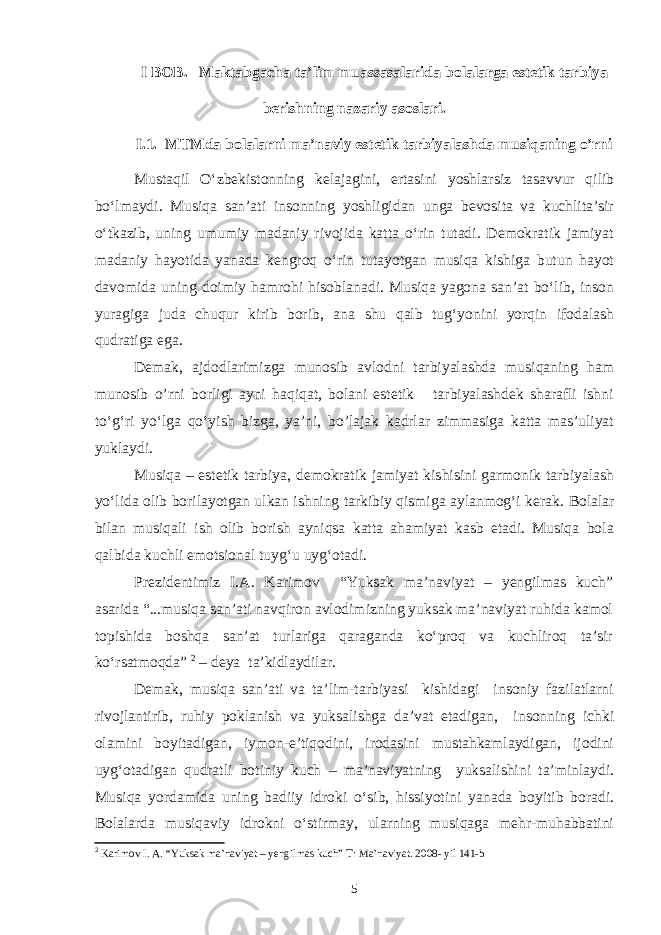 I B OB. Maktabgacha ta’lim muassasalarida bolalarga estetik tarbiya berishning nazariy asoslari. I.1. MTMda bolalarni ma’naviy estetik tarbiyalashda musiqaning o’rni Mustaqil O‘zbekistonning kelajagini, ertasini yoshlarsiz tasavvur qilib bo‘lmaydi. Musiqa san’ati insonning yoshligidan unga bevosita va kuchlita’sir o‘tkazib, uning umumiy madaniy rivojida katta o‘rin tutadi. Demokratik jamiyat madaniy hayotida yanada kengroq o‘rin tutayotgan musiqa kishiga butun hayot davomida uning doimiy hamrohi hisoblanadi. Musiqa yagona san’at bo‘lib, inson yuragiga juda chuqur kirib borib, ana shu qalb tug‘yonini yorqin ifodalash qudratiga ega. Demak, ajdodlarimizga munosib avlodni tarbiyalashda musiqaning ham munosib o’rni borligi ayni haqiqat, bolani estetik tarbiyalashdek sharafli ishni to‘g‘ri yo‘lga qo‘yish bizga, ya’ni, bo’lajak kadrlar zimmasiga katta mas’uliyat yuklaydi. Musiqa – estetik tarbiya, demokratik jamiyat kishisini garmonik tarbiyalash yo‘lida olib borilayotgan ulkan ishning tarkibiy qismiga aylanmog‘i kerak. Bolalar bilan musiqali ish olib borish ayniqsa katta ahamiyat kasb etadi. Musiqa bola qalbida kuchli emotsional tuyg‘u uyg‘otadi. Prezidentimiz I.A. Karimov “Yuksak ma’naviyat – yengilmas kuch” asarida “...musiqa san’ati navqiron avlodimizning yuksak ma’naviyat ruhida kamol topishida boshqa san’at turlariga qaraganda ko‘proq va kuchliroq ta’sir ko‘rsatmoqda” 2 – deya ta’kidlaydilar. Demak, musiqa san’ati va ta’lim-tarbiyasi kishidagi insoniy fazilatlarni rivojlantirib, ruhiy poklanish va yuksalishga da’vat etadigan, insonning ichki olamini boyitadigan, iymon-e’tiqodini, irodasini mustahkamlaydigan, ijodini uyg‘otadigan qudratli botiniy kuch – ma’naviyatning yuksalishini ta’minlaydi. Musiqa yordamida uning badiiy idroki o‘sib, hissiyotini yanada boyitib boradi. Bolalarda musiqaviy idrokni o‘stirmay, ularning musiqaga mehr-muhabbatini 2 Karimov I. A. “Yuksak ma’naviyat – yengilmas kuch” T: Ma’naviyat. 2008- yil 141-b 5 