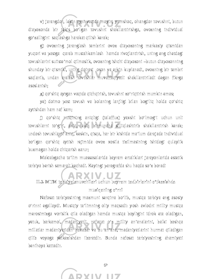 v) jarangdor, lekin ayni vaqtda mayin, yumshoq, ohangdor tovushni, butun diapozonda bir tekis bo‘lgan tovushni shakllantirishga, ovozning individual go‘zalligini saqlashga harakat qilish kerak; g) ovozning jaranglash tembrini ovoz diapozoning markaziy qismidan yuqori va pastga qarab mustahkamlash hamda rivojlantirish, uning eng chetdagi tovushlarini suiiste’mol qilmaslik, ovozning ishchi diapozoni –butun diapozonning shunday bir qismiki, uning doirasi oson va erkin kuylanadi, ovozning bir tembri saqlanib, undan aralash tovushlar muvaffaqiyatli shakllantiriladi degan fikrga asoslanish; д) qo‘shiq aytgan vaqtda qichqirish, tovushni zo‘riqtirish mumkin emas; ye) doimo past tovush va bolaning lanjligi bilan bog‘liq holda qo‘shiq aytishdan ham naf kam; j) qo‘shiq nutqining aniqligi (talaffuz) yaxshi bo‘lmog‘i uchun unli tovushlarni to‘g‘ri, aniq, lekin birmuncha silliqlashtirib shakllantirish kerak; undosh tovushlarni aniq, keskin, qisqa, har bir kishida ma’lum darajada individual bo‘lgan qo‘shiq aytish rejimida ovoz xosila tizilmasining ishidagi qulaylik buzmagan holda chiqarish zarur; Maktabgacha ta’lim muassasalarida bayram ertaliklari jarayonlarida estetik tarbiya berish samarali kechadi. Keyingi paragrafda shu haqda so’z boradi II.3. MTM tarbiyalanuvchilari uchun bayram tadbirlarini o’tkazishda musiqaning o’rni Nafosat tarbiyasining mazmuni serqirra bo‘lib, musiqa tarbiya eng asosiy o‘rinni egallaydi. Musiqiy ta’limning oliy maqsadi: y osh avlodni milliy musiqa merosimizga vorislik qila oladigan hamda musiqa boyligini idrok eta oladigan, yetuk, barkamol, madaniyatli, nafaqat o‘z milliy an’analarini, balki boshqa millatlar madaniyatidan boxabar va bu an’ana, madaniyatlarini hurmat qiladigan qilib voyaga yetkazishdan iboratdir. Bunda nafosat tarbiyasining ahamiyati benihoya kattadir. 62 