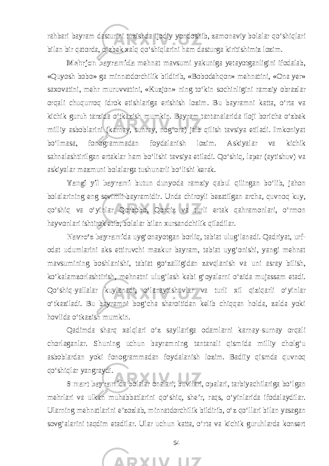 rahbari bayram dasturini tuzishda ijodiy yondoshib, zamonaviy bolalar qo‘shiqlari bilan bir qatorda, o‘zbek xalq qo‘shiqlarini ham dasturga kiritishimiz lozim. Mehrjon bayramida mehnat mavsumi yakuniga yetayotganligini ifodalab, «Quyosh bobo» ga minnatdorchilik bildirib, «Bobodehqon» mehnatini, «Ona yer» saxovatini, mehr muruvvatini, «Kuzjon» ning to‘kin sochinligini ramziy obrazlar orqali chuqurroq idrok etishlariga erishish lozim. Bu bayramni katta, o‘rta va kichik guruh tarzida o‘tkazish mumkin. Bayram tantanalarida iloji boricha o‘zbek milliy asboblarini (karnay, sunray, nog‘ora) jalb qilish tavsiya etiladi. Imkoniyat bo‘lmasa, fonogrammadan foydalanish lozim. Askiyalar va kichik sahnalashtirilgan ertaklar ham bo‘lishi tavsiya etiladi. Qo‘shiq, lapar (aytishuv) va askiyalar mazmuni bolalarga tushunarli bo‘lishi kerak. Yangi yil bayrami butun dunyoda ramziy qabul qilingan bo‘lib, jahon bolalarining eng sevimli bayramidir. Unda chiroyli bezatilgan archa, quvnoq kuy, qo‘shiq va o‘yinlar Qorbobo, Qorqiz va turli ertak qahramonlari, o‘rmon hayvonlari ishtirok etib, bolalar bilan xursandchilik qiladilar. Navro‘z bayrami da uyg‘onayotgan borliq, tabiat ulug‘lanadi. Qadriyat, urf- odat udumlarini aks ettiruvchi mazkur bayram, tabiat uyg‘onishi, yangi mehnat mavsumining boshlanishi, tabiat go‘zalligidan zavqlanish va uni asray bilish, ko‘kalamzorlashtirish, mehnatni ulug‘lash kabi g‘oyalarni o‘zida mujassam etadi. Qo‘shiq-yallalar kuylanadi, o‘lanaytishuvlar va turli xil qiziqarli o‘yinlar o‘tkaziladi. Bu bayramni bog‘cha sharoitidan kelib chiqqan holda, zalda yoki hovlida o‘tkazish mumkin. Qadimda sharq xalqlari o‘z sayllariga odamlarni karnay-surnay orqali chorlaganlar. Shuning uchun bayramning tantanali qismida milliy cholg‘u asboblardan yoki fonogrammadan foydalanish lozim. Badiiy qismda quvnoq qo‘shiqlar yangraydi. 8 mart bayrami da bolalar onalari, buvilari, opalari, tarbiyachilariga bo‘lgan mehrlari va ulkan muhabbatlarini qo‘shiq, she’r, raqs, o‘yinlarida ifodalaydilar. Ularning mehnatlarini e’zozlab, minnatdorchilik bildirib, o‘z qo‘llari bilan yasagan sovg‘alarini taqdim etadilar. Ular uchun katta, o‘rta va kichik guruhlarda konsert 64 