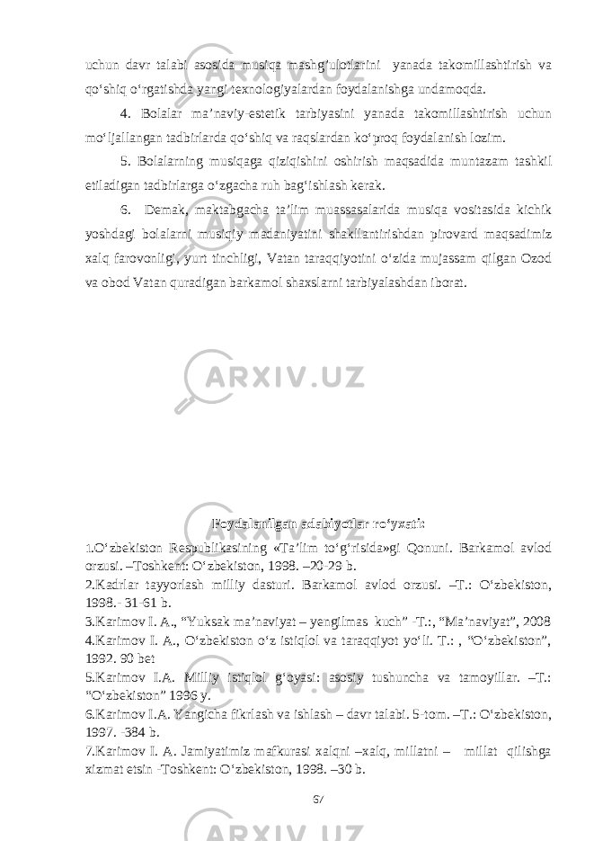 uchun davr talabi asosida musiqa mashg’ulotlarini yanada takomillashtirish va qo‘shiq o‘rgatishda yangi texnologiyalardan foydalanishga undamoqda. 4. Bolalar ma’naviy-estetik tarbiyasini yanada takomillashtirish uchun mo‘ljallangan tadbirlarda qo‘shiq va raqslardan ko‘proq foydalanish lozim. 5. Bolalarning musiqaga qiziqishini oshirish maqsadida muntazam tashkil etiladigan tadbirlarga o‘zgacha ruh bag‘ishlash kerak. 6. Demak, maktabgacha ta’lim muassasalarida musiqa vositasida kichik yoshdagi bolalarni musiqiy madaniyatini shakllantirishdan pirovard maqsadimiz xalq farovonligi, yurt tinchligi, Vatan taraqqiyotini o‘zida mujassam qilgan Ozod va obod Vatan quradigan barkamol shaxslarni tarbiyalashdan iborat. Foydalanilgan adabiyotlar ro‘yxati: 1 . O‘zbekiston Respublikasining «Ta’lim to‘g‘risida»gi Qonuni. Barkamol avlod orzusi. –Toshkent: O‘zbekiston, 1998. –20-29 b. 2. Kadrlar tayyorlash milliy dasturi. Barkamol avlod orzusi. –T.: O‘zbekiston, 1998.- 31-61 b. 3. Karimov I. A., “Yuksak ma’naviyat – yengilmas kuch” -T.:, “Ma’naviyat”, 2008 4. Karimov I. A., O‘zbekiston o‘z istiqlol va taraqqiyot yo‘li. T.: , “O‘zbekiston”, 1992. 90 bet 5. Karimov I.A. Milliy istiqlol g‘oyasi: asosiy tushuncha va tamoyillar. –T.: “O‘zbekiston” 1996 y. 6. Karimov I.A. Yangicha fikrlash va ishlash – davr talabi. 5-tom. –T.: O‘zbekiston, 1997. -384 b. 7. Karimov I. A. Jamiyatimiz mafkurasi xalqni –xalq, millatni – millat qilishga xizmat etsin -Toshkent: O‘zbekiston, 1998. –30 b. 67 