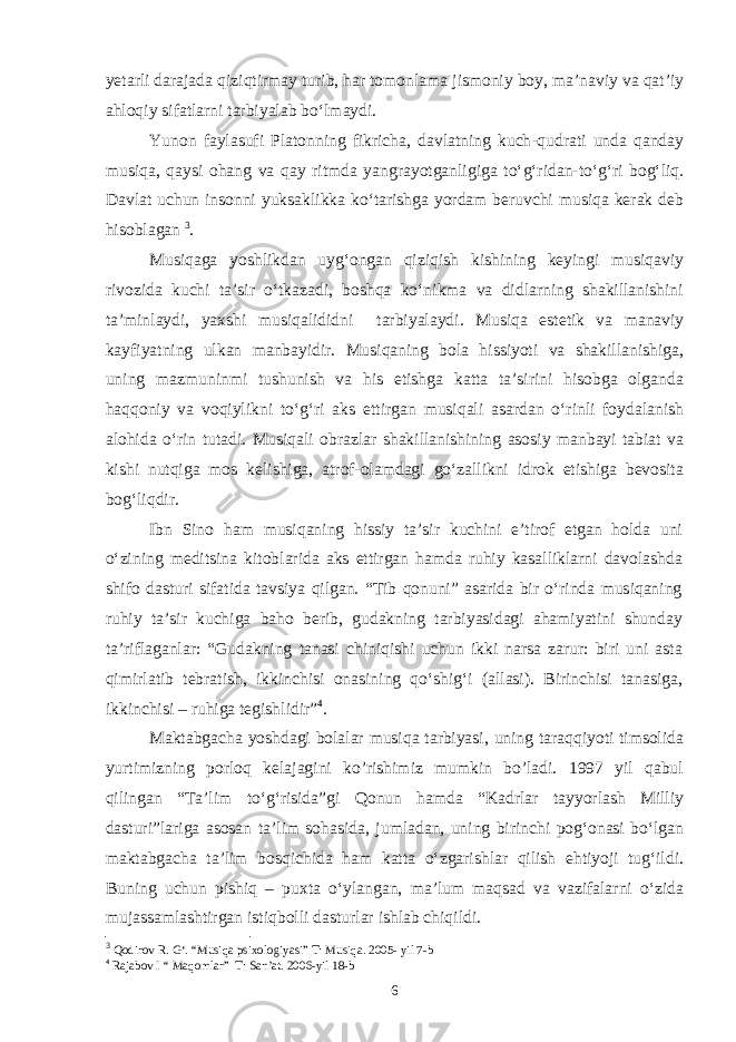 yetarli darajada qiziqtirmay turib, har tomonlama jismoniy boy, ma’naviy va qat’iy ahloqiy sifatlarni tarbiyalab bo‘lmaydi. Yunon faylasufi Platonning fikricha, davlatning kuch-qudrati unda qanday musiqa, qaysi ohang va qay ritmda yangrayotganligiga to‘g‘ridan-to‘g‘ri bog‘liq. Davlat uchun insonni yuksaklikka ko‘tarishga yordam beruvchi musiqa kerak deb hisoblagan 3 . Musiqaga yoshlikdan uyg‘ongan qiziqish kishining keyingi musiqaviy rivozida kuchi ta’sir o‘tkazadi, boshqa ko‘nikma va didlarning shakillanishini ta’minlaydi, yaxshi musiqalididni tarbiyalaydi. Musiqa estetik va manaviy kayfiyatning ulkan manbayidir. Musiqaning bola hissiyoti va shakillanishiga, uning mazmuninmi tushunish va his etishga katta ta’sirini hisobga olganda haqqoniy va voqiylikni to‘g‘ri aks ettirgan musiqali asardan o‘rinli foydalanish alohida o‘rin tutadi. Musiqali obrazlar shakillanishining asosiy manbayi tabiat va kishi nutqiga mos kelishiga, atrof-olamdagi go‘zallikni idrok etishiga bevosita bog‘liqdir. Ibn Sino ham musiqaning hissiy ta’sir kuchini e’tirof etgan holda uni o‘zining meditsina kitoblarida aks ettirgan hamda ruhiy kasalliklarni davolashda shifo dasturi sifatida tavsiya qilgan. “Tib qonuni” asarida bir o‘rinda musiqaning ruhiy ta’sir kuchiga baho berib, gudakning tarbiyasidagi ahamiyatini shunday ta’riflaganlar: “Gudakning tanasi chiniqishi uchun ikki narsa zarur: biri uni asta qimirlatib tebratish, ikkinchisi onasining qo‘shig‘i (allasi). Birinchisi tanasiga, ikkinchisi – ruhiga tegishlidir” 4 . Maktabgacha yoshdagi bolalar musiqa tarbiyasi, uning taraqqiyoti timsolida yurtimizning porloq kelajagini ko’rishimiz mumkin bo’ladi. 1997 yil qabul qilingan “Ta’lim to‘g‘risida”gi Qonun hamda “Kadrlar tayyorlash Milliy dasturi”lariga asosan ta’lim sohasida, jumladan, uning birinchi pog‘onasi bo‘lgan maktabgacha ta’lim bosqichida ham katta o‘zgarishlar qilish ehtiyoji tug‘ildi. Buning uchun pishiq – puxta o‘ylangan, ma’lum maqsad va vazifalarni o‘zida mujassamlashtirgan istiqbolli dasturlar ishlab chiqildi. 3 Qodirov R. G‘. “Musiqa psixologiyasi” T: Musiqa. 2005- yil 7-b 4 Rajabov I “ Maqomlar” T: San’at. 2006-yil 18-b 6 