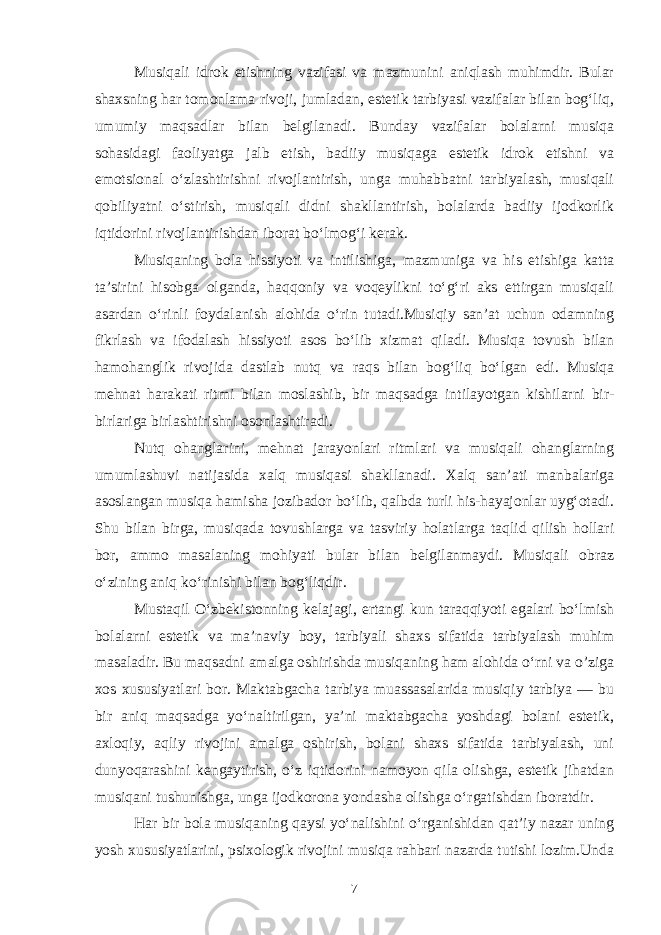 Musiqali idrok etishning vazifasi va mazmunini aniqlash muhimdir. Bular shaxsning har tomonlama rivoji, jumladan, estetik tarbiyasi vazifalar bilan bog‘liq, umumiy maqsadlar bilan belgilanadi. Bunday vazifalar bolalarni musiqa sohasidagi faoliyatga jalb etish, badiiy musiqaga estetik idrok etishni va emotsional o‘zlashtirishni rivojlantirish, unga muhabbatni tarbiyalash, musiqali qobiliyatni o‘stirish, musiqali didni shakllantirish, bolalarda badiiy ijodkorlik iqtidorini rivojlantirishdan iborat bo‘lmog‘i kerak. Musiqaning bola hissiyoti va intilishiga, mazmuniga va his etishiga katta ta’sirini hisobga olganda, haqqoniy va voqeylikni to‘g‘ri aks ettirgan musiqali asardan o‘rinli foydalanish alohida o‘rin tutadi.Musiqiy san’at uchun odamning fikrlash va ifodalash hissiyoti asos bo‘lib xizmat qiladi. Musiqa tovush bilan hamohanglik rivojida dastlab nutq va raqs bilan bog‘liq bo‘lgan edi. Musiqa mehnat harakati ritmi bilan moslashib, bir maqsadga intilayotgan kishilarni bir- birlariga birlashtirishni osonlashtiradi. Nutq ohanglarini, mehnat jarayonlari ritmlari va musiqali ohanglarning umumlashuvi natijasida xalq musiqasi shakllanadi. Xalq san’ati manbalariga asoslangan musiqa hamisha jozibador bo‘lib, qalbda turli his-hayajonlar uyg‘otadi. Shu bilan birga, musiqada tovushlarga va tasviriy holatlarga taqlid qilish hollari bor, ammo masalaning mohiyati bular bilan belgilanmaydi. Musiqali obraz o‘zining aniq ko‘rinishi bilan bog‘liqdir. Mustaqil O‘zbekistonning kelajagi, ertangi kun taraqqiyoti egalari bo‘lmish bolalarni estetik va ma’naviy boy, tarbiyali shaxs sifatida tarbiyalash muhim masaladir. Bu maqsadni amalga oshirishda musiqaning ham alohida o‘rni va o’ziga xos xususiyatlari bor. Maktabgacha tarbiya muassasalarida musiqiy tarbiya — bu bir aniq maqsadga yo‘naltirilgan, ya’ni maktabgacha yoshdagi bolani estetik, axloqiy, aqliy rivojini amalga oshirish, bolani shaxs sifatida tarbiyalash, uni dunyoqarashini kengaytirish, o‘z iqtidorini namoyon qila olishga, estetik jihatdan musiqani tushunishga, unga ijodkorona yondasha olishga o‘rgatishdan iboratdir. Har bir bola musiqaning qaysi yo‘nalishini o‘rganishidan qat’iy nazar uning yosh xususiyatlarini, psixologik rivojini musiqa rahbari nazarda tutishi lozim.Unda 7 