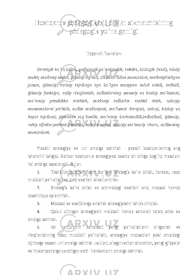 Boshqaruv pedagogikasi, davlat xizmatchisining pedagogik yo`nalganligi Tayanch iboralar: Strategik ko`ra bilish, pedagogik yo`nalganlik, taktika, biologik (nasl), tabiiy muhit; madaniy muhit, ijtimoiy tajriba, odamlar bilan munosabat, madaniylashgan jonzot, ijtimoiy, tarixiy tajribaga ega bo`lgan muayyan avlod vakili, individ, ijtimoiy funksiya, aqliy rivojlanish, xodimlarning umumiy va kasbiy ma’lumoti, ma’naviy yetuklikka erishish, madaniy tadbirlar tashkil etish, axloqiy muammolarni yechish, xodim madaniyati, ma’lumot darajasi, axloqi, kasbiy va hayot tajribasi, jismonan sog`lomlik, ma’naviy barkamollik,individual, ijtimoiy, ruhiy sifatlar,mehnat jamoasi, ruhiy vaziyat, axloqiy-ma’muriy chora, xodimning munosabati. Yaxshi strategiya va uni amalga oshirish - yaxshi boshqaruvning eng ishonchli belgisi. Rahbar boshqaruv strategiyasi beshta bir-biriga bog`liq masalani hal etishga asoslanadi. Bular: 1. Tashkilot bajarishi lozim bo`lgan strategik ko`ra bilish, harakat, uzoq muddatli yo`nalishi va aniq vazifani shakllantirish. 2. Strategik ko`ra bilish va zimmadagi vazifani aniq maqsad hamda topshiriqqa aylantirish. 3. Maqsad va vazifalarga erishish strategiyasini ishlab chiqish. 4. Qabul qilingan strategiyani malakali hamda samarali tatbiq etish va amalga oshirish. 5. Ish natijalarini baholash, yangi yo`nalishlarni o`rganish va rivojlanishning uzoq muddatli yo`nalishi, strategiya maqsadlari yoki amaldagi tajribaga asosan uni amalga oshirish usullari, o`zgaruvchan sharoitlar, yangi g`oyalar va imkoniyatlarga qaratilgan xatti -harakatlarni amalga oshirish . 