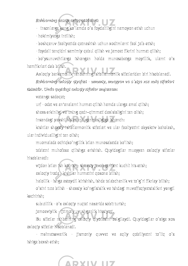 Rahbarning asosiy axloq qoidalari: - insonlarga keng ko`lamda o`z foydaliligini namoyon etish uchun - hokimiyatga intilish; - boshqaruv faoliyatida qatnashish uchun xodimlarni faol jalb etish; - foydali tanqidni samimiy qabul qilish va jamoat fikrini hurmat qilish; - bo`ysunuvchilarga ishongan holda munosabatga moyillik, ularni o`z hamfikrlari deb bilish. Axloqiy barkamollik rahbarning ishbilarmonlik sifatlaridan biri hisoblanadi. Rahbarning axloqiy qiyofasi - umumiy, muayyan va o`ziga xos xulq sifatlari tizimidir . Unda quyidagi axloqiy sifatlar mujassam: vatanga sadoqat; urf - odat va an’analarni hurmat qilish hamda ularga amal qilish; shaxs erkinligi va uning qadr–qimmati daxlsizligini tan olish; insondagi yaxshi hislatlar tuganmasligiga ishonch: kishilar shaxsiy-ishbilarmonlik sifatlari va ular faoliyatini obyektiv baholash, ular individualligini tan olish; muomalada ochiqko`ngillik bilan munosabatda bo`lish; tabiatni muhofaza qilishga erishish. Quyidagilar muayyan axloqiy sifatlar hisoblanadi: vijdon bilan ish ko`rish - shaxsiy javobgarlikni kuchli his etish; axloqiy iroda - kishilar hurmatini qozona bilish; halollik - ishga astoydil kirishish, ishda talabchanlik va to`g`ri fikrlay bilish; o`zini tuta bilish - shaxsiy ko`ngilsizlik va ishdagi muvaffaqiyatsizlikni yengil kechirish; subutlilik - o`z axloqiy nuqtai nazarida sobit turish; jamoaviylik - ijtimoiy uyushganlik hissiyoti. Bu sifatlar rahbarning axloqiy qiyofasini belgilaydi. Quyidagilar o`ziga xos axloqiy sifatlar hisoblanadi . - mehnatsevarlik - jismoniy quvvat va aqliy qobiliyatni to`liq o`z ishiga baxsh etish ; 