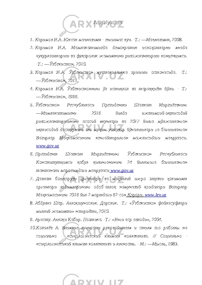 Adabiyotlar: 1. Каримов И.А. Юксак маънавият - енгилмас куч. -Т.: ―Маънавият, 2008. 2. Каримов И.А. Мамлакатимизда демократик ислоҳотларни янада чуқурлаштириш ва фуқаролик жамиятини ривожлантириш концепцияси. - Т.: ―Ўзбекистон, 2010. 3. Каримов И.А. Ўзбекистон мустақилликка эришиш остонасида. -Т.: ―Ўзбекистон, 2011. 4. Каримов И.А. Ўзбекистоннинг ўз истиқлол ва тараққиёт йўли. - Т.: ―Ўзбекистон, 1996. 5. Ўзбекистон Республикаси Президенти Шавкат Мирзиёевнинг ―Мамлакатимизни 2016 йилда ижтимoий-иқтисoдий ривожлантиришнинг асосий якунлари ва 2017 йилга мўлжaлланган иқтисoдий дастурнинг энг муҳим устувор йўналишлари га бағишланган Вазирлар Мaҳкaмaсининг кeнгайтирилган мaжлисидаги мaърузaси. www.gov.uz 6. Президент Шавкат Мирзиёевнинг Ўзбекистон Республикаси Кoнститутцияси қaбул қилинганининг 24 йиллигига бағишланган тaнтaнaли маросимдаги мaърузaси www . gov . uz 7. Давлат бошқаруви органлари ва маҳаллий ижро этувчи ҳокимият органлари ходимларининг одоб-ахлоқ намунавий қоидалари Вазирлар Маҳкамасининг 2016 йил 2 мартдаги 62-сон Қарори. www . lex . uz 8. Абдулла Шер. Ахлоқшунослик. Дарслик. -Т.: «Ўзбекистон файласуфлари миллий жамияти» нашриёти, 2010. 9. Арасту. Ахлоқи Кабир. Поэтика. -Т.: «Янги аср авлоди», 2004. 10. Ковалёв А. Влияние личности руководителя и стиля его работы на социально - псиҳологический климат коллектива. // Социально - псиҳологичесикий климат коллектива и личность. - М.: ―Мысль, 1983. 