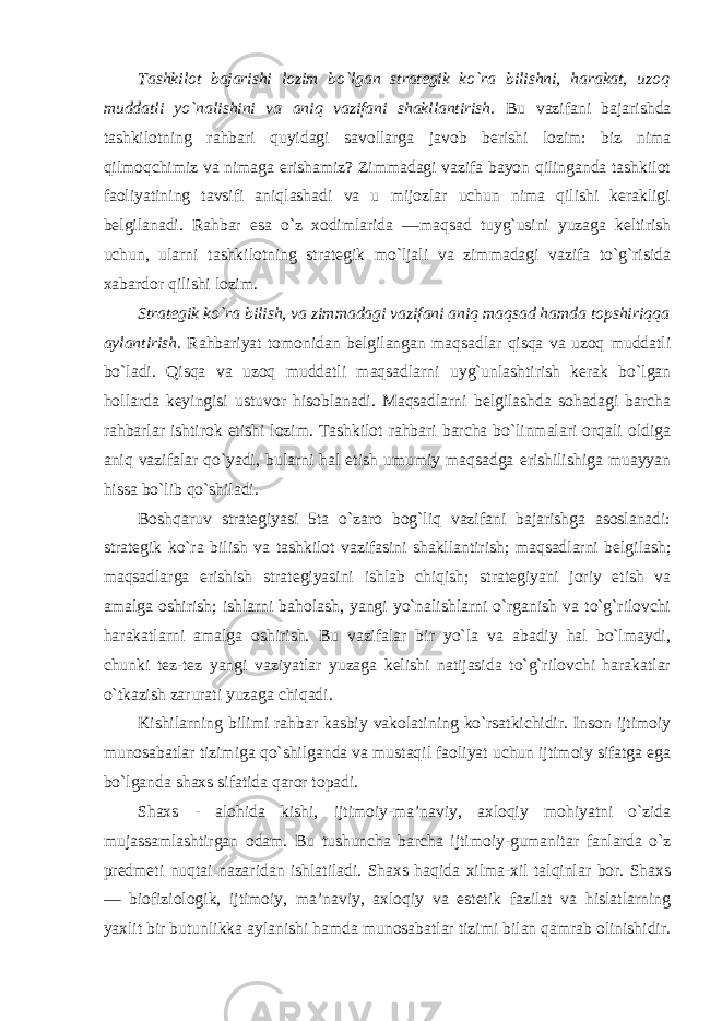 Tashkilot bajarishi lozim bo`lgan strategik ko`ra bilishni, harakat, uzoq muddatli yo`nalishini va aniq vazifani shakllantirish. Bu vazifani bajarishda tashkilotning rahbari quyidagi savollarga javob berishi lozim: biz nima qilmoqchimiz va nimaga erishamiz? Zimmadagi vazifa bayon qilinganda tashkilot faoliyatining tavsifi aniqlashadi va u mijozlar uchun nima qilishi kerakligi belgilanadi. Rahbar esa o`z xodimlarida ―maqsad tuyg`usini yuzaga keltirish uchun, ularni tashkilotning strategik mo`ljali va zimmadagi vazifa to`g`risida xabardor qilishi lozim. Strategik ko`ra bilish, va zimmadagi vazifani aniq maqsad hamda topshiriqqa aylantirish. Rahbariyat tomonidan belgilangan maqsadlar qisqa va uzoq muddatli bo`ladi. Qisqa va uzoq muddatli maqsadlarni uyg`unlashtirish kerak bo`lgan hollarda keyingisi ustuvor hisoblanadi. Maqsadlarni belgilashda sohadagi barcha rahbarlar ishtirok etishi lozim. Tashkilot rahbari barcha bo`linmalari orqali oldiga aniq vazifalar qo`yadi, bularni hal etish umumiy maqsadga erishilishiga muayyan hissa bo`lib qo`shiladi. Boshqaruv strategiyasi 5ta o`zaro bog`liq vazifani bajarishga asoslanadi: strategik ko`ra bilish va tashkilot vazifasini shakllantirish; maqsadlarni belgilash; maqsadlarga erishish strategiyasini ishlab chiqish; strategiyani joriy etish va amalga oshirish; ishlarni baholash, yangi yo`nalishlarni o`rganish va to`g`rilovchi harakatlarni amalga oshirish. Bu vazifalar bir yo`la va abadiy hal bo`lmaydi, chunki tez-tez yangi vaziyatlar yuzaga kelishi natijasida to`g`rilovchi harakatlar o`tkazish zarurati yuzaga chiqadi. Kishilarning bilimi rahbar kasbiy vakolatining ko`rsatkichidir. Inson ijtimoiy munosabatlar tizimiga qo`shilganda va mustaqil faoliyat uchun ijtimoiy sifatga ega bo`lganda shaxs sifatida qaror topadi. Shaxs - alohida kishi, ijtimoiy-ma’naviy, axloqiy mohiyatni o`zida mujassamlashtirgan odam. Bu tushuncha barcha ijtimoiy-gumanitar fanlarda o`z predmeti nuqtai nazaridan ishlatiladi. Shaxs haqida xilma-xil talqinlar bor. Shaxs — biofiziologik, ijtimoiy, ma’naviy, axloqiy va estetik fazilat va hislatlarning yaxlit bir butunlikka aylanishi hamda munosabatlar tizimi bilan qamrab olinishidir. 