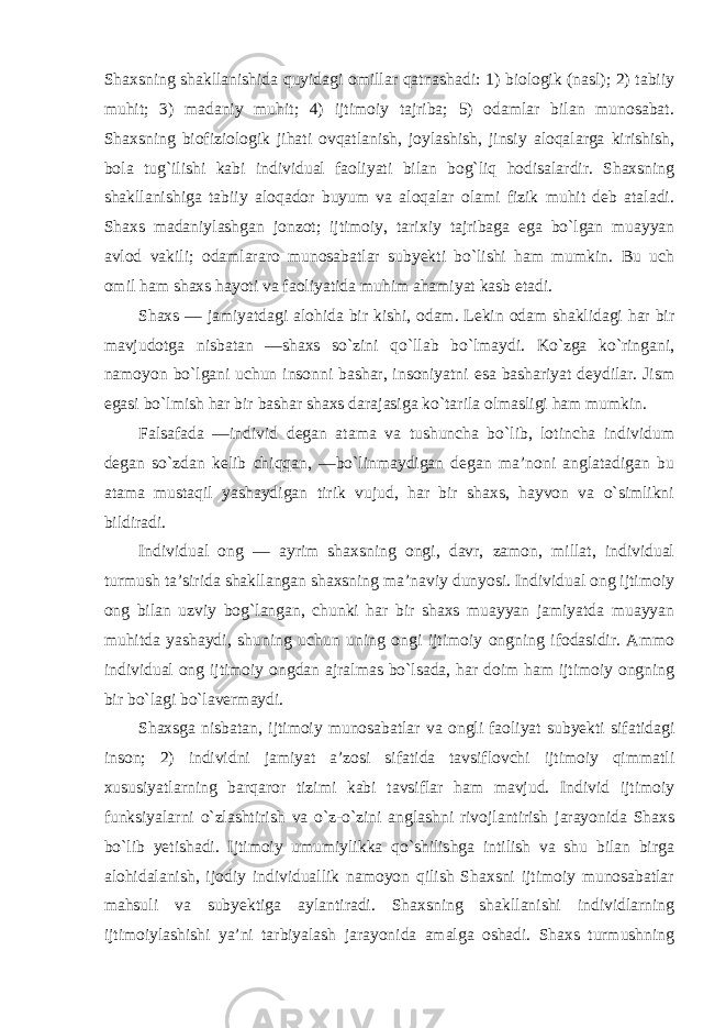 Shaxsning shakllanishida quyidagi omillar qatnashadi: 1) biologik (nasl); 2) tabiiy muhit; 3) madaniy muhit; 4) ijtimoiy tajriba; 5) odamlar bilan munosabat. Shaxsning biofiziologik jihati ovqatlanish, joylashish, jinsiy aloqalarga kirishish, bola tug`ilishi kabi individual faoliyati bilan bog`liq hodisalardir. Shaxsning shakllanishiga tabiiy aloqador buyum va aloqalar olami fizik muhit deb ataladi. Shaxs madaniylashgan jonzot; ijtimoiy, tarixiy tajribaga ega bo`lgan muayyan avlod vakili; odamlararo munosabatlar subyekti bo`lishi ham mumkin. Bu uch omil ham shaxs hayoti va faoliyatida muhim ahamiyat kasb etadi. Shaxs — jamiyatdagi alohida bir kishi, odam. Lekin odam shaklidagi har bir mavjudotga nisbatan ―shaxs so`zini qo`llab bo`lmaydi. Ko`zga ko`ringani, namoyon bo`lgani uchun insonni bashar, insoniyatni esa bashariyat deydilar. Jism egasi bo`lmish har bir bashar shaxs darajasiga ko`tarila olmasligi ham mumkin. Falsafada ―individ degan atama va tushuncha bo`lib, lotincha individum degan so`zdan kelib chiqqan, ―bo`linmaydigan degan ma’noni anglatadigan bu atama mustaqil yashaydigan tirik vujud, har bir shaxs, hayvon va o`simlikni bildiradi. Individual ong — ayrim shaxsning ongi, davr, zamon, millat, individual turmush ta’sirida shakllangan shaxsning ma’naviy dunyosi. Individual ong ijtimoiy ong bilan uzviy bog`langan, chunki har bir shaxs muayyan jamiyatda muayyan muhitda yashaydi, shuning uchun uning ongi ijtimoiy ongning ifodasidir. Ammo individual ong ijtimoiy ongdan ajralmas bo`lsada, har doim ham ijtimoiy ongning bir bo`lagi bo`lavermaydi. Shaxsga nisbatan, ijtimoiy munosabatlar va ongli faoliyat subyekti sifatidagi inson; 2) individni jamiyat a’zosi sifatida tavsiflovchi ijtimoiy qimmatli xususiyatlarning barqaror tizimi kabi tavsiflar ham mavjud. Individ ijtimoiy funksiyalarni o`zlashtirish va o`z-o`zini anglashni rivojlantirish jarayonida Shaxs bo`lib yetishadi. Ijtimoiy umumiylikka qo`shilishga intilish va shu bilan birga alohidalanish, ijodiy individuallik namoyon qilish Shaxsni ijtimoiy munosabatlar mahsuli va subyektiga aylantiradi. Shaxsning shakllanishi individlarning ijtimoiylashishi ya’ni tarbiyalash jarayonida amalga oshadi. Shaxs turmushning 